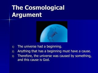 The Cosmological
Argument
1) The universe had a beginning.
2) Anything that has a beginning must have a cause.
3) Therefore, the universe was caused by something,
and this cause is God.
 