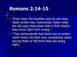 Romans 2:14-15
■ “Even when the Gentiles who do not have
God’s written law, instinctively follow what
the law says, they show that in their hearts
they know right from wrong.”
■ “They demonstrate that God’s law is written
within them, for their own consciences either
accuse them or tell them they are doing
right.”
 