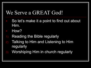 We Serve a GREAT God!
■ So let’s make it a point to find out about
Him.
■ How?
1) Reading the Bible regularly
2) Talking to Him and Listening to Him
regularly
3) Worshiping Him in church regularly
 