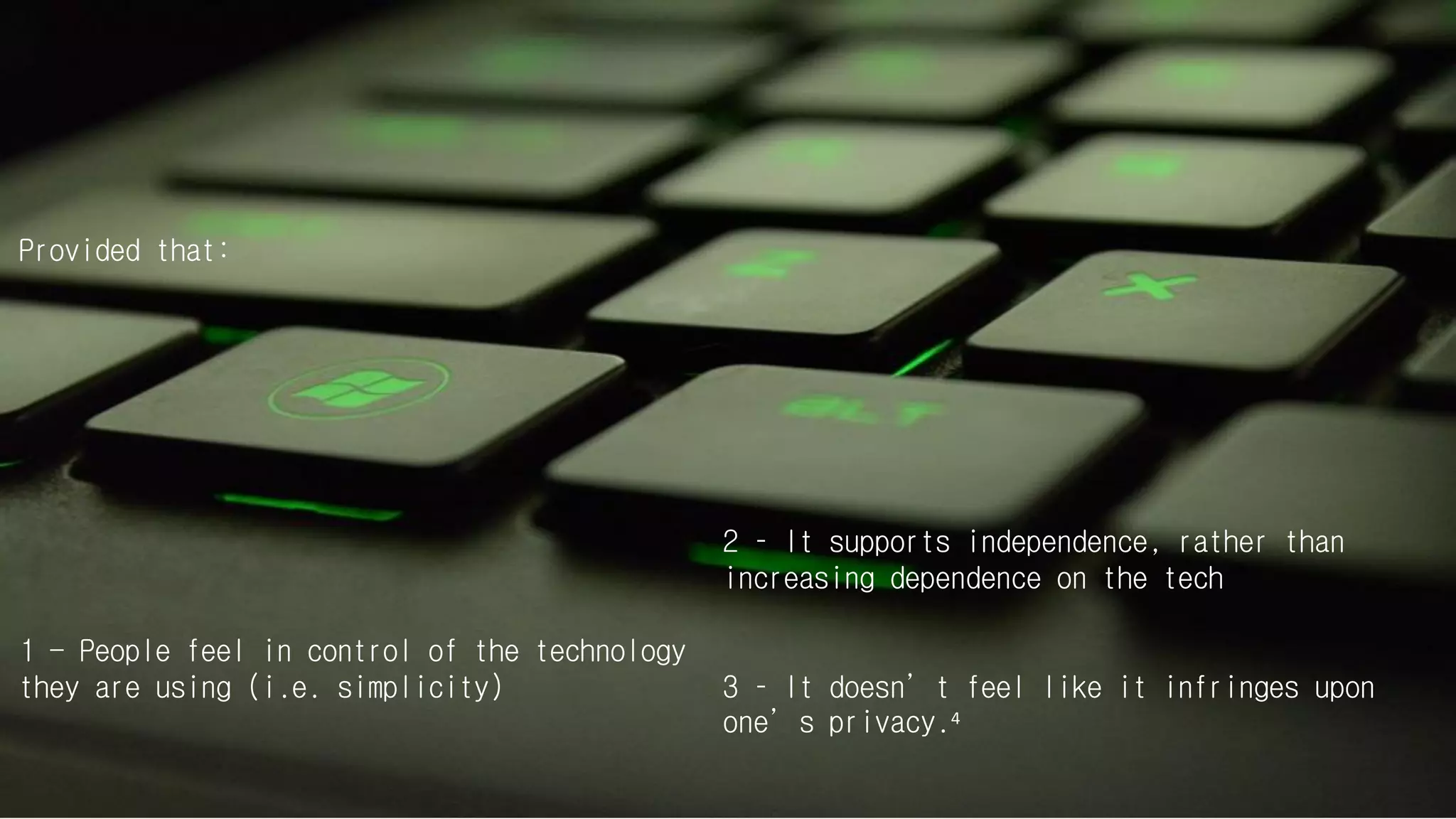 Provided that:
1 - People feel in control of the technology
they are using (i.e. simplicity)
2 – It supports independence, rather than
increasing dependence on the tech
3 – It doesn’t feel like it infringes upon
one’s privacy.4
 