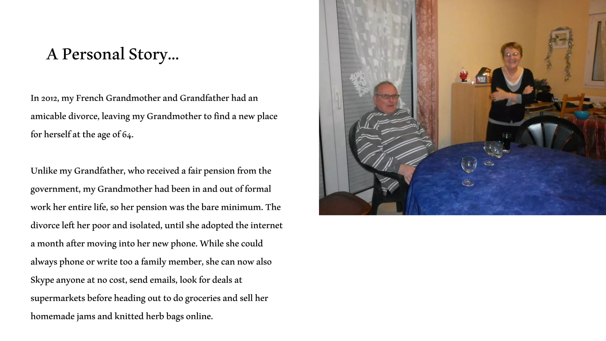 APersonalStory…
In2012,myFrenchGrandmotherandGrandfatherhadan
amicabledivorce,leavingmyGrandmothertofindanewplace
forherselfattheageof64.
UnlikemyGrandfather,whoreceivedafairpensionfromthe
government,myGrandmotherhadbeeninandoutofformal
workherentirelife,soherpensionwasthebareminimum.The
divorceleftherpoorandisolated,untilsheadoptedtheinternet
amonthaftermovingintohernewphone.Whileshecould
alwaysphoneorwritetooafamilymember,shecannowalso
Skypeanyoneatnocost,sendemails,lookfordealsat
supermarketsbeforeheadingouttodogroceriesandsellher
homemadejamsandknittedherbbagsonline.
 