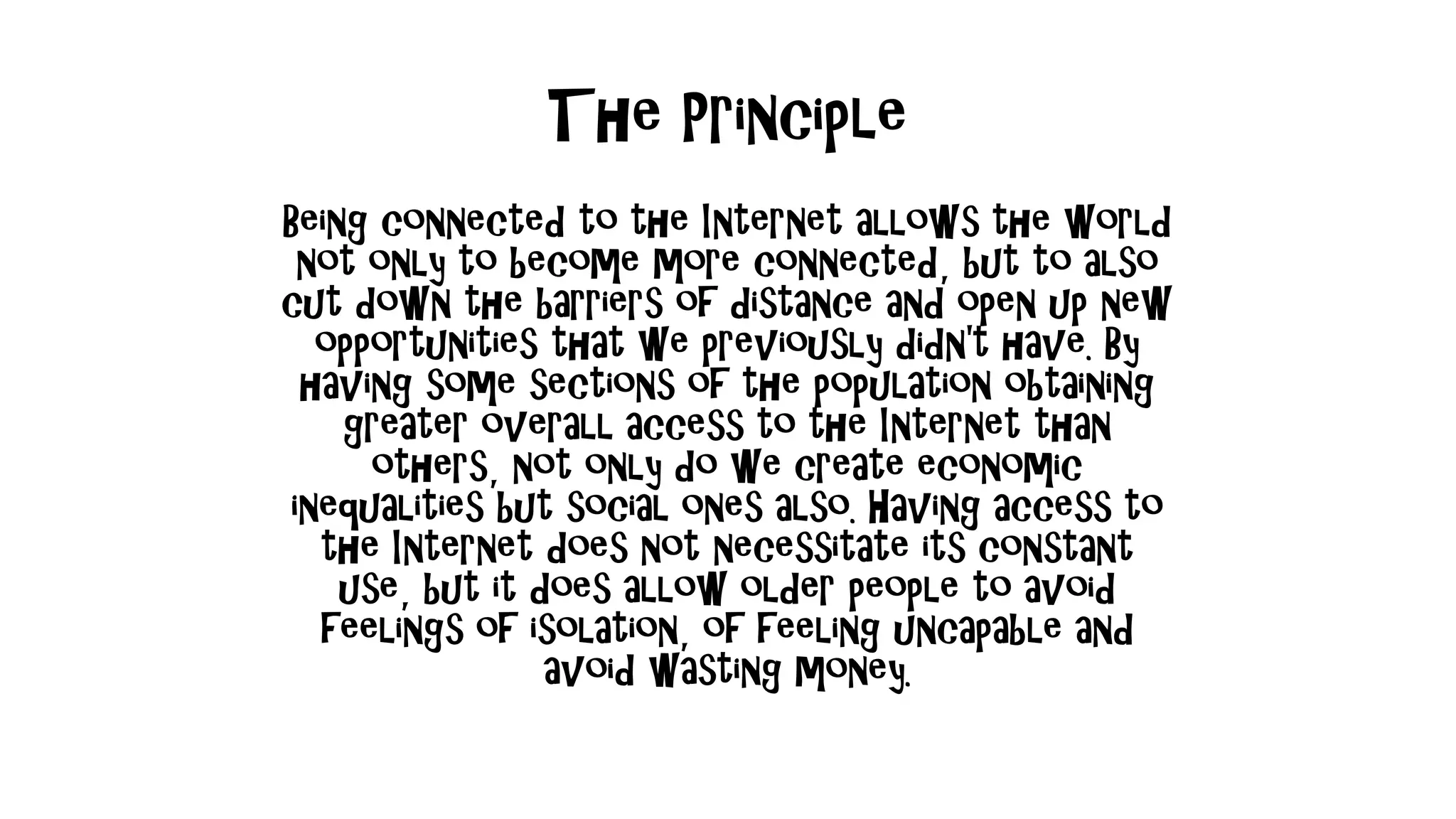 The Principle
Being connected to the Internet allows the world
not only to become more connected, but to also
cut down the barriers of distance and open up new
opportunities that we previously didn't have. By
having some sections of the population obtaining
greater overall access to the Internet than
others, not only do we create economic
inequalities but social ones also. Having access to
the Internet does not necessitate its constant
use, but it does allow older people to avoid
feelings of isolation, of feeling uncapable and
avoid wasting money.
 