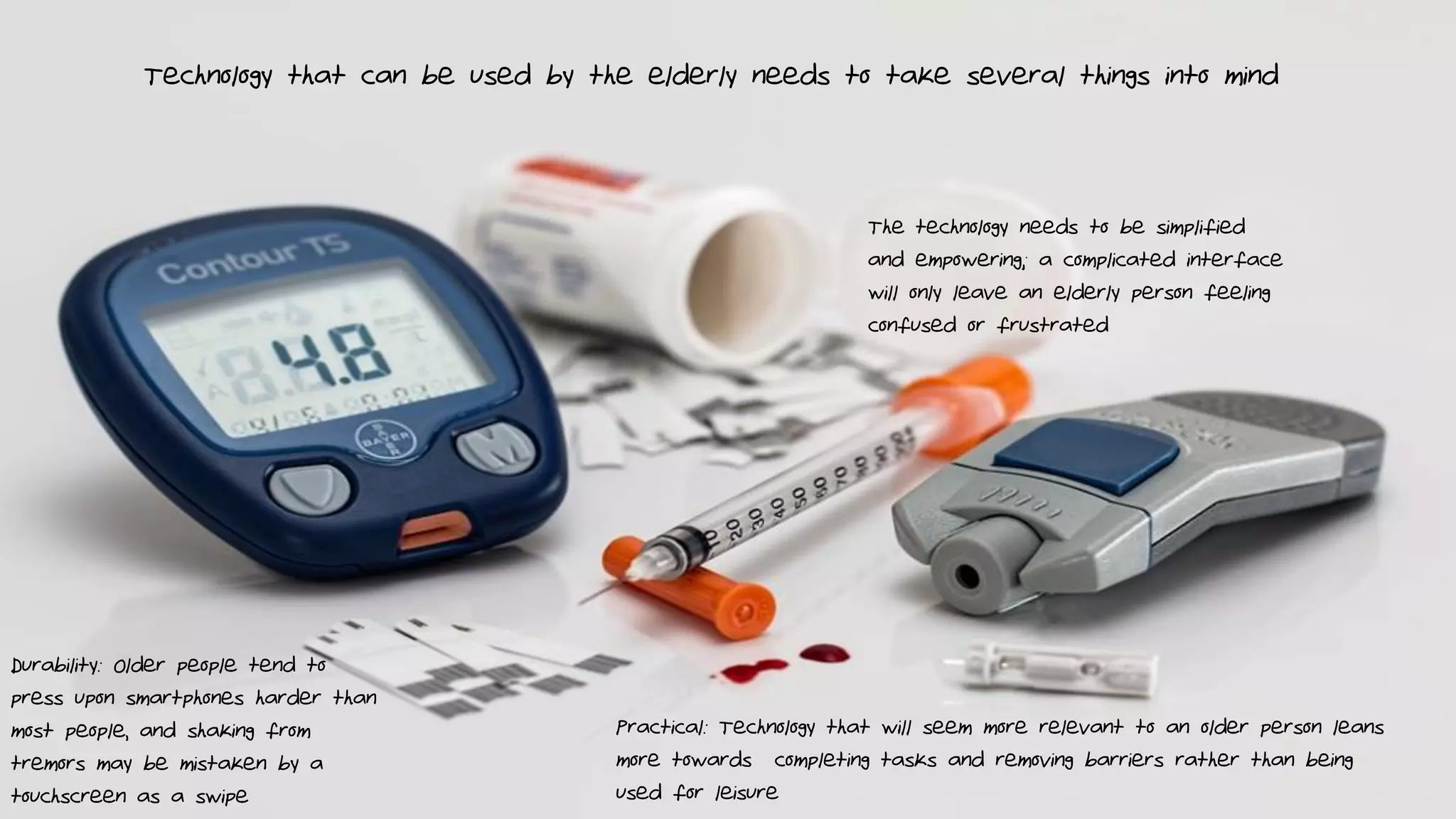 Technology that can be used by the elderly needs to take several things into mind
Durability: Older people tend to
press upon smartphones harder than
most people, and shaking from
tremors may be mistaken by a
touchscreen as a swipe
The technology needs to be simplified
and empowering; a complicated interface
will only leave an elderly person feeling
confused or frustrated
Practical: Technology that will seem more relevant to an older person leans
more towards completing tasks and removing barriers rather than being
used for leisure
 