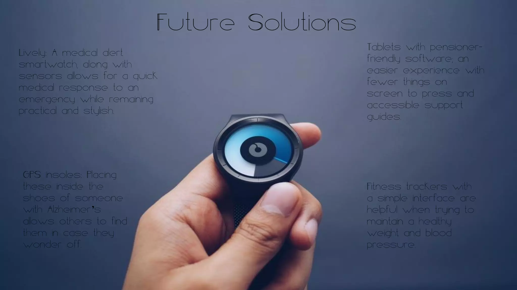 Future Solutions
Lively: A medical alert
smartwatch, along with
sensors allows for a quick
medical response to an
emergency while remaining
practical and stylish.
Tablets with pensioner-
friendly software; an
easier experience with
fewer things on
screen to press and
accessible support
guides.
GPS insoles: Placing
these inside the
shoes of someone
with Alzheimer’s
allows others to find
them in case they
wonder off.
Fitness trackers with
a simple interface are
helpful when trying to
maintain a healthy
weight and blood
pressure.
 