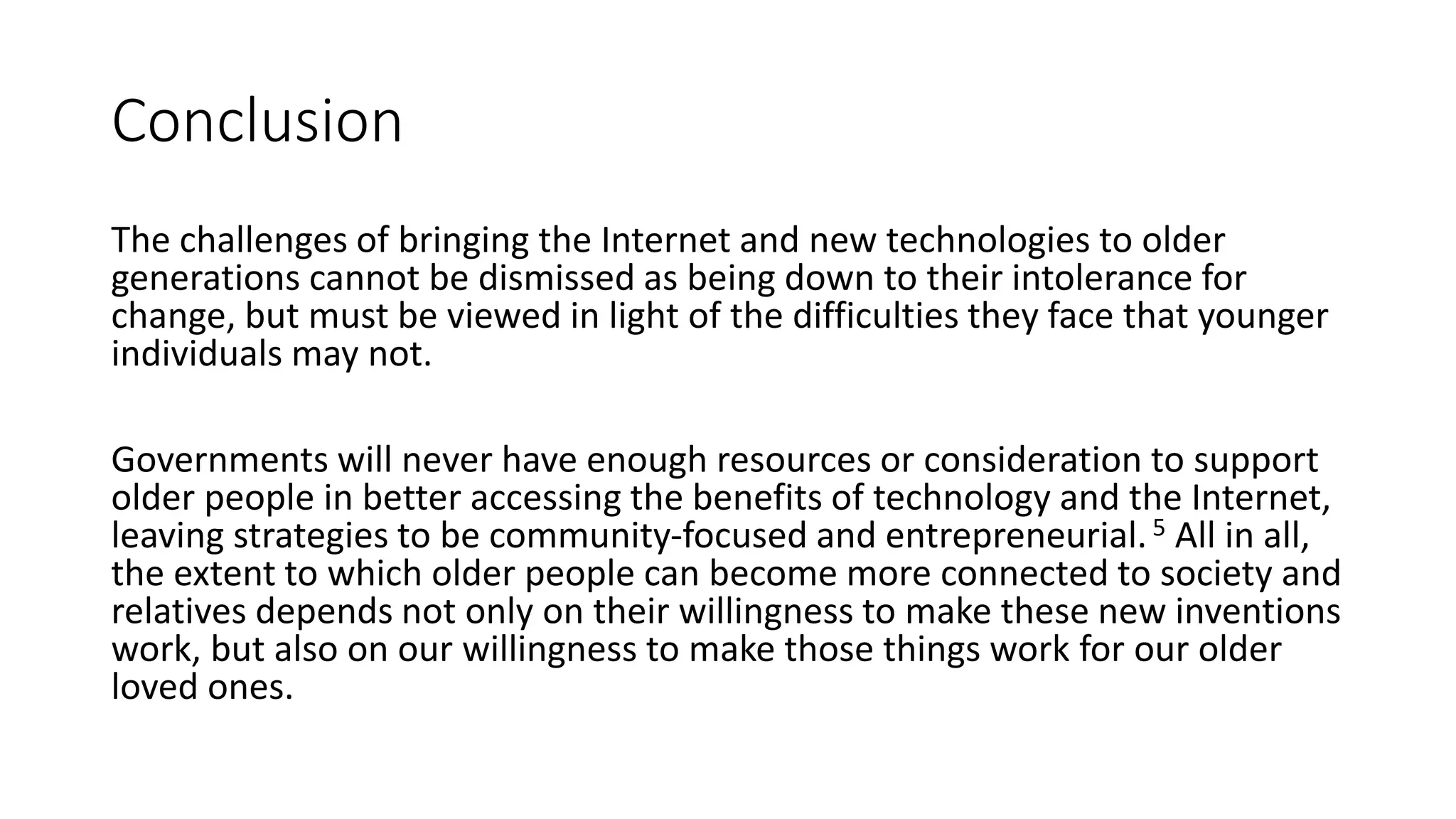 Conclusion
The challenges of bringing the Internet and new technologies to older
generations cannot be dismissed as being down to their intolerance for
change, but must be viewed in light of the difficulties they face that younger
individuals may not.
Governments will never have enough resources or consideration to support
older people in better accessing the benefits of technology and the Internet,
leaving strategies to be community-focused and entrepreneurial.5 All in all,
the extent to which older people can become more connected to society and
relatives depends not only on their willingness to make these new inventions
work, but also on our willingness to make those things work for our older
loved ones.
 