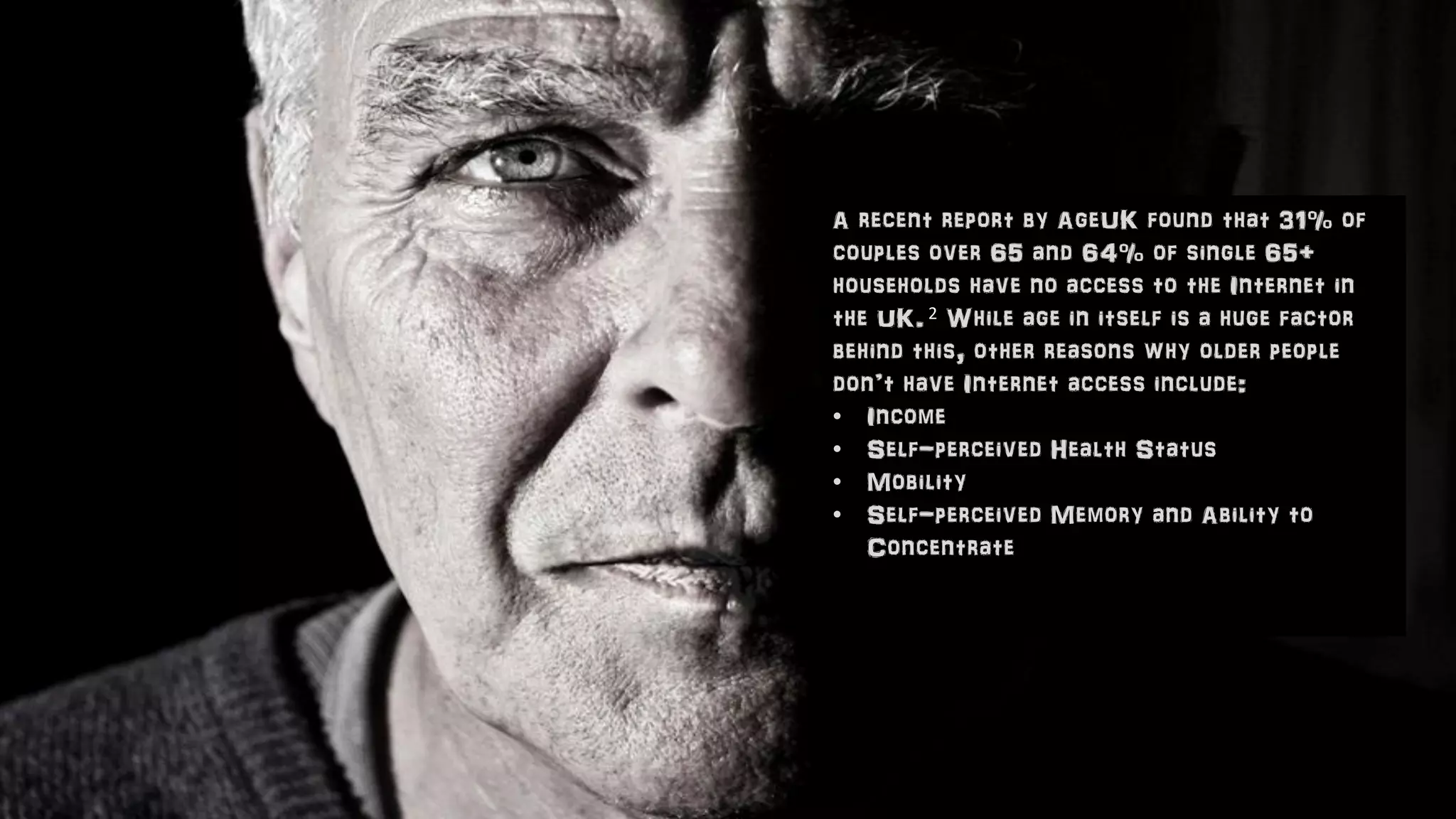 A recent report by AgeUK found that 31% of
couples over 65 and 64% of single 65+
households have no access to the Internet in
the UK. 2 While age in itself is a huge factor
behind this, other reasons why older people
don’t have Internet access include:
• Income
• Self-perceived Health Status
• Mobility
• Self-perceived Memory and Ability to
Concentrate
 