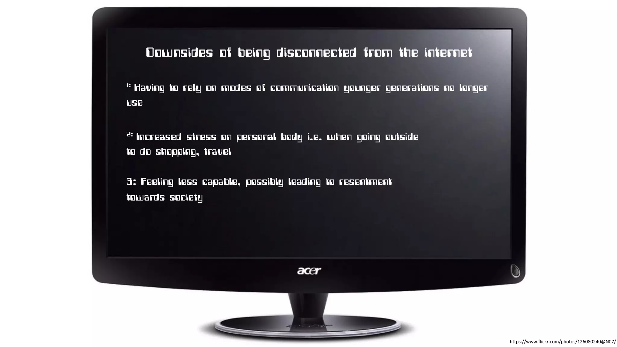 Downsides of being disconnected from the internet
1: Having to rely on modes of communication younger generations no longer
use
2: Increased stress on personal body i.e. when going outside
to do shopping, travel
3: Feeling less capable, possibly leading to resentment
towards society
https://www.flickr.com/photos/126080240@N07/
 