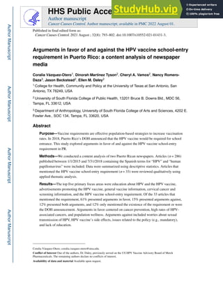 Arguments in favor of and against the HPV vaccine school-entry
requirement in Puerto Rico: a content analysis of newspaper
media
Coralia Vázquez-Otero1, Dinorah Martinez Tyson2, Cheryl A. Vamos2, Nancy Romero-
Daza3, Jason Beckstead2, Ellen M. Daley2
1.College for Health, Community and Policy at the University of Texas at San Antonio, San
Antonio, TX 78249, USA
2.University of South Florida College of Public Health, 13201 Bruce B. Downs Bld., MDC 56,
Tampa, FL 33612, USA
3.Department of Anthropology, University of South Florida College of Arts and Sciences, 4202 E.
Fowler Ave., SOC 134, Tampa, FL 33620, USA
Abstract
Purpose—Vaccine requirements are effective population-based strategies to increase vaccination
rates. In 2018, Puerto Rico’s DOH announced that the HPV vaccine would be required for school
entrance. This study explored arguments in favor of and against the HPV vaccine school-entry
requirement in PR.
Methods—We conducted a content analysis of two Puerto Rican newspapers. Articles (n = 286)
published between 1/1/2015 and 7/31/2018 containing the Spanish terms for “HPV” and “human
papillomavirus” were included. Data were summarized using descriptive statistics. Articles that
mentioned the HPV vaccine school-entry requirement (n = 33) were reviewed qualitatively using
applied thematic analysis.
Results—The top five primary focus areas were education about HPV and the HPV vaccine,
advertisements promoting the HPV vaccine, general vaccine information, cervical cancer and
screening information, and the HPV vaccine school-entry requirement. Of the 33 articles that
mentioned the requirement, 61% presented arguments in favor, 15% presented arguments against,
12% presented both arguments, and 12% only mentioned the existence of the requirement or were
the DOH announcement. Arguments in favor centered on cancer prevention, high rates of HPV-
associated cancers, and population wellness. Arguments against included worries about sexual
transmission of HPV, HPV vaccine’s side effects, issues related to the policy (e.g., mandatory),
and lack of education.
Coralia Vázquez-Otero, coralia.vazquez-otero@utsa.edu.
Conflict of Interest One of the authors, Dr. Daley, previously served on the US HPV Vaccine Advisory Board of Merck
Pharmaceuticals. The remaining authors declare no conflicts of interest.
Availability of data and material Available upon request.
HHS Public Access
Author manuscript
Cancer Causes Control. Author manuscript; available in PMC 2022 August 01.
Published in final edited form as:
Cancer Causes Control. 2021 August ; 32(8): 793–802. doi:10.1007/s10552-021-01431-3.
Author
Manuscript
Author
Manuscript
Author
Manuscript
Author
Manuscript
 