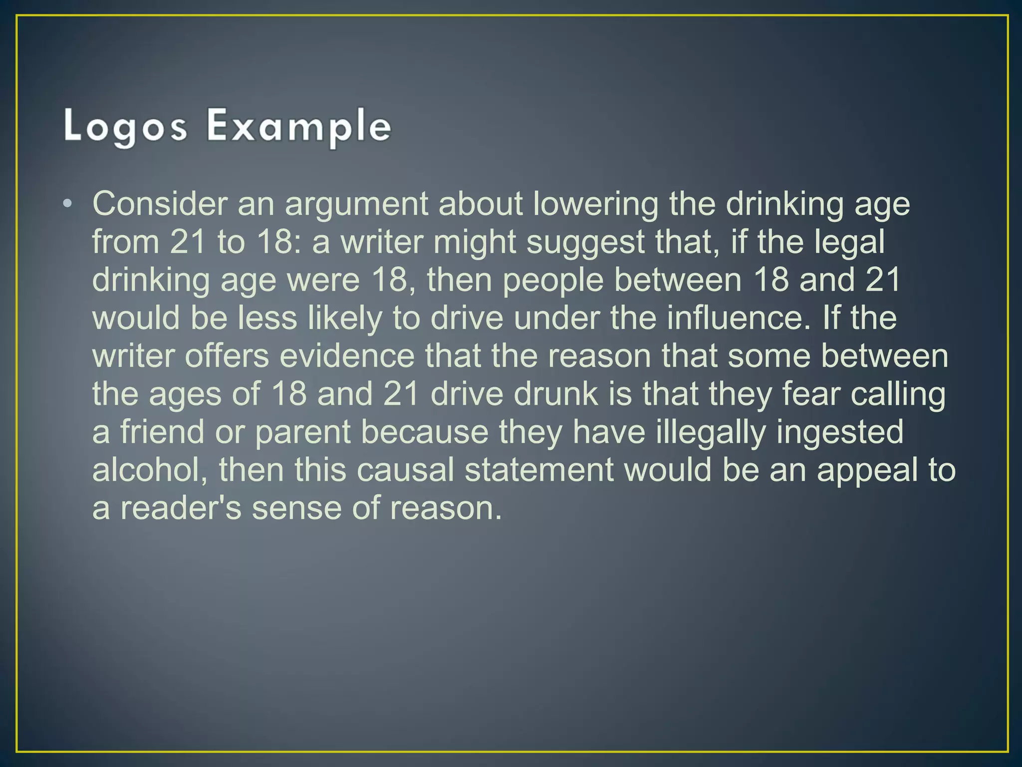 • Consider an argument about lowering the drinking age
  from 21 to 18: a writer might suggest that, if the legal
  drinking age were 18, then people between 18 and 21
  would be less likely to drive under the influence. If the
  writer offers evidence that the reason that some between
  the ages of 18 and 21 drive drunk is that they fear calling
  a friend or parent because they have illegally ingested
  alcohol, then this causal statement would be an appeal to
  a reader's sense of reason.
 