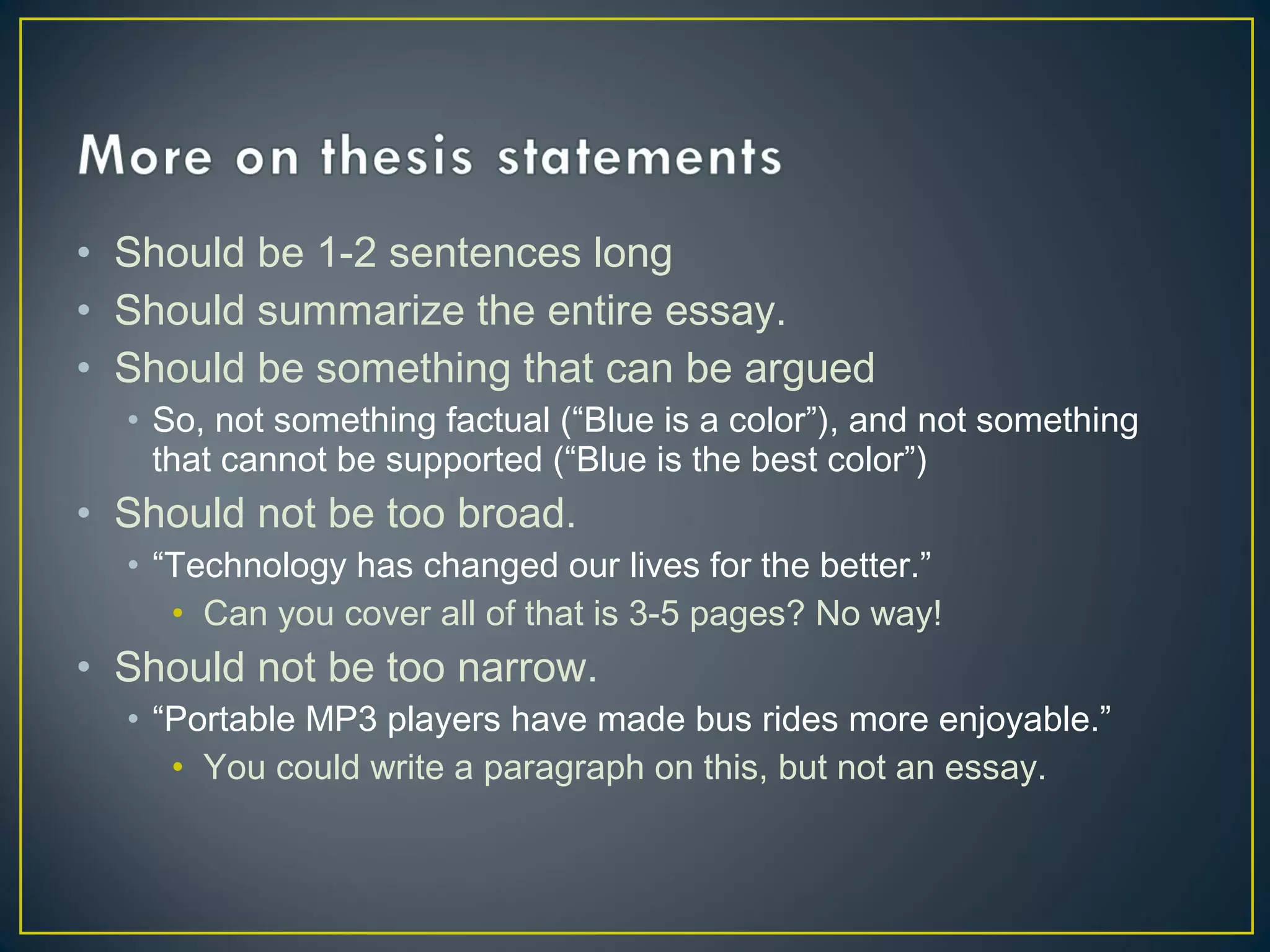 • Should be 1-2 sentences long
• Should summarize the entire essay.
• Should be something that can be argued
  • So, not something factual (“Blue is a color”), and not something
    that cannot be supported (“Blue is the best color”)
• Should not be too broad.
  • “Technology has changed our lives for the better.”
     • Can you cover all of that is 3-5 pages? No way!
• Should not be too narrow.
  • “Portable MP3 players have made bus rides more enjoyable.”
     • You could write a paragraph on this, but not an essay.
 
