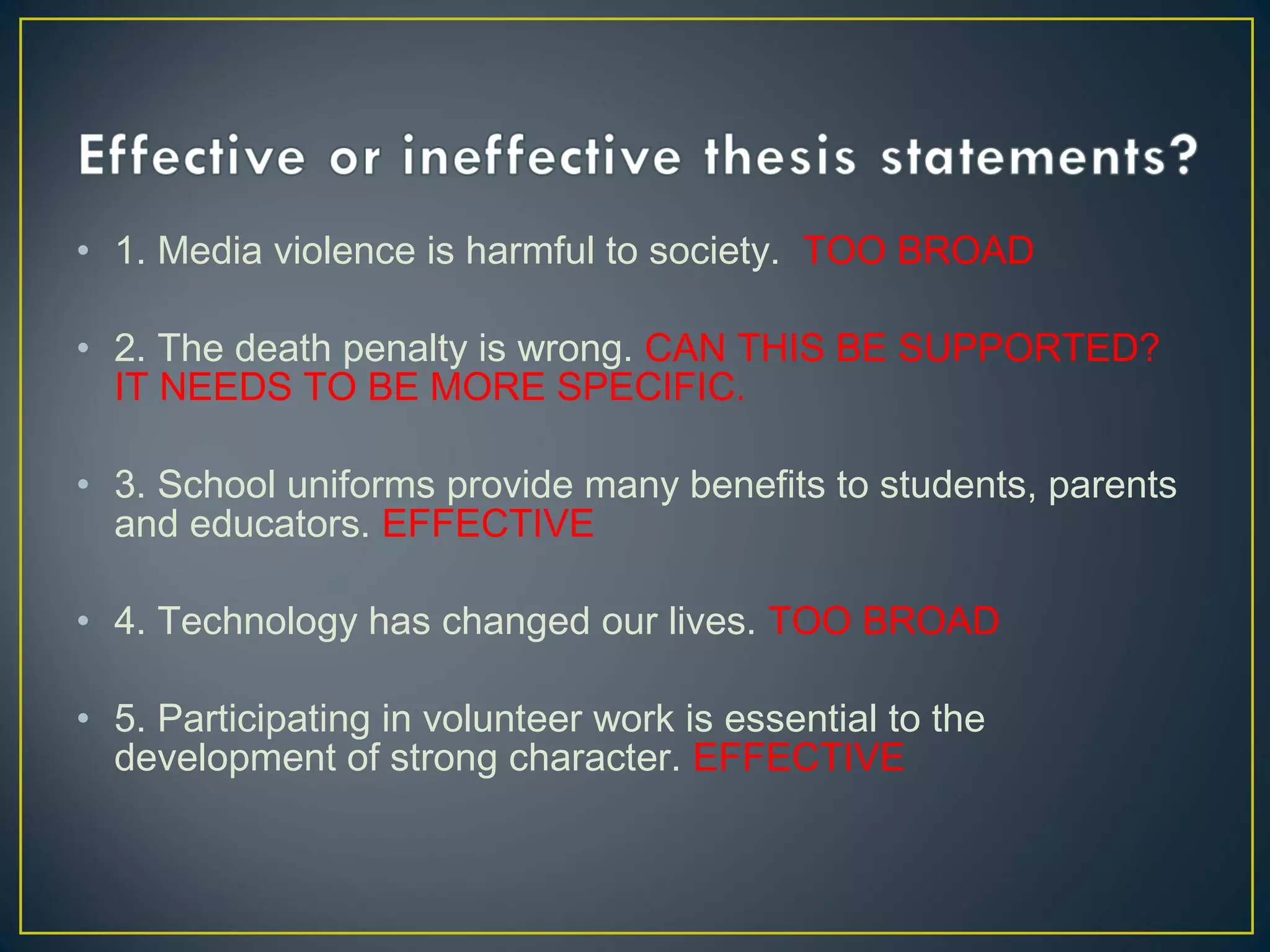 • 1. Media violence is harmful to society. TOO BROAD
 
• 2. The death penalty is wrong. CAN THIS BE SUPPORTED?
  IT NEEDS TO BE MORE SPECIFIC.

• 3. School uniforms provide many benefits to students, parents
  and educators. EFFECTIVE

• 4. Technology has changed our lives. TOO BROAD

• 5. Participating in volunteer work is essential to the
  development of strong character. EFFECTIVE
 