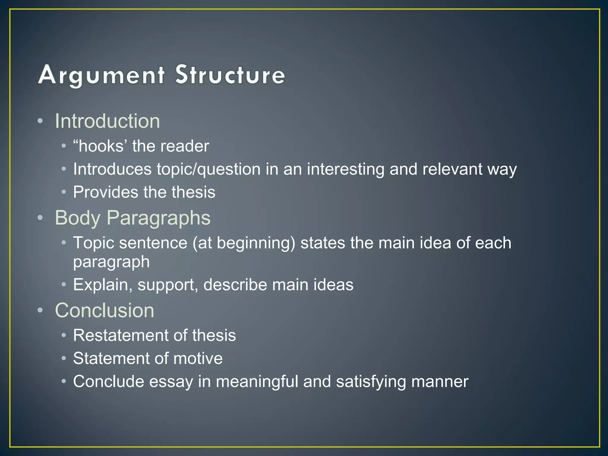 • Introduction
  • “hooks’ the reader
  • Introduces topic/question in an interesting and relevant way
  • Provides the thesis
• Body Paragraphs
  • Topic sentence (at beginning) states the main idea of each
    paragraph
  • Explain, support, describe main ideas
• Conclusion
  • Restatement of thesis
  • Statement of motive
  • Conclude essay in meaningful and satisfying manner
 