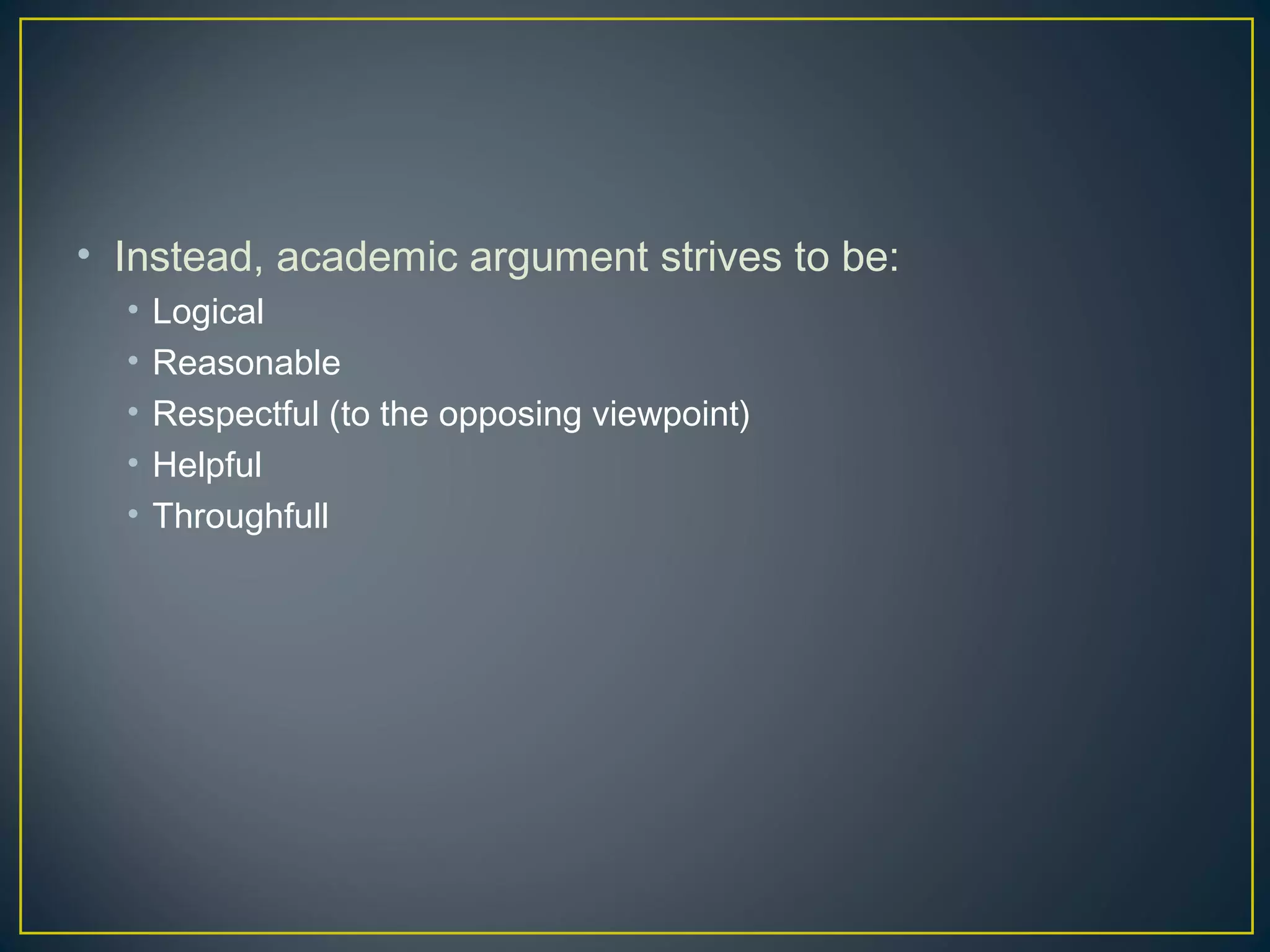 • Instead, academic argument strives to be:
  •   Logical
  •   Reasonable
  •   Respectful (to the opposing viewpoint)
  •   Helpful
  •   Throughfull
 