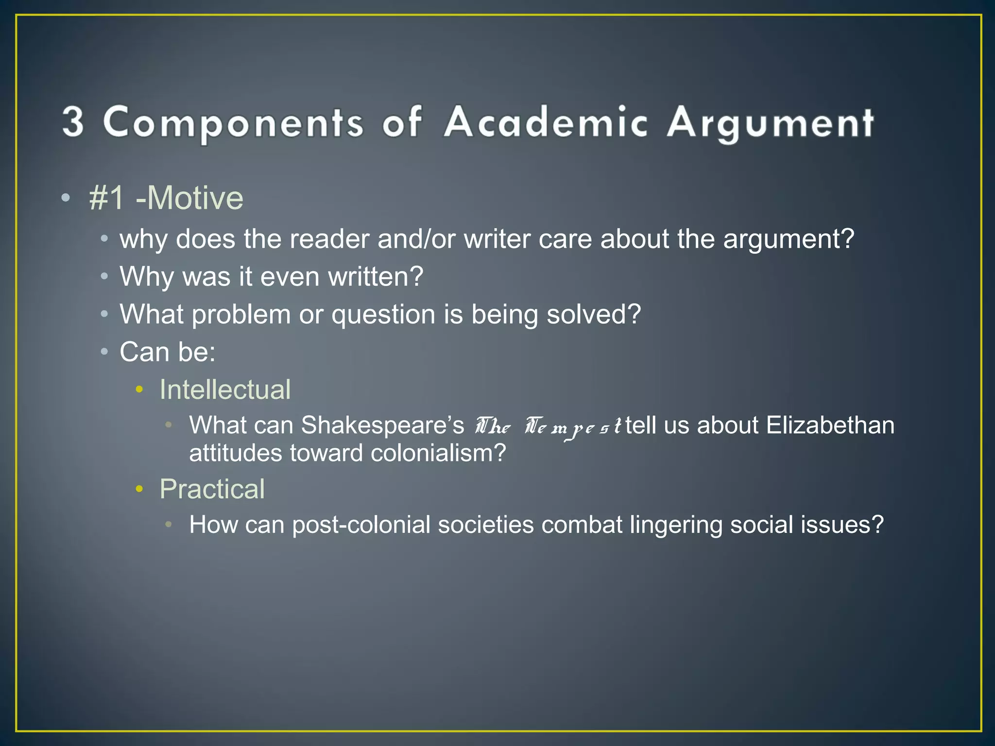 • #1 -Motive
  •   why does the reader and/or writer care about the argument?
  •   Why was it even written?
  •   What problem or question is being solved?
  •   Can be:
       • Intellectual
         • What can Shakespeare’s The Te m p e s t tell us about Elizabethan
           attitudes toward colonialism?
       • Practical
         • How can post-colonial societies combat lingering social issues?
 