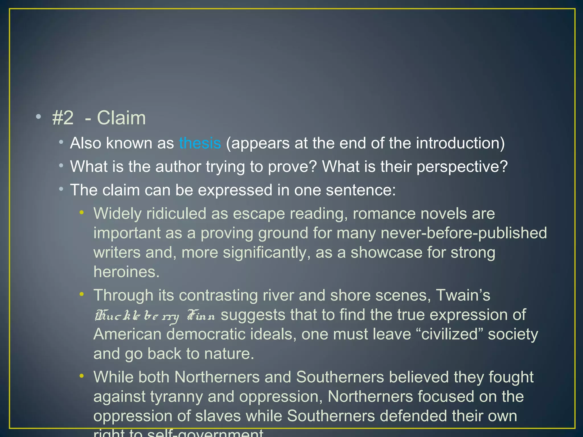• #2 - Claim
  • Also known as thesis (appears at the end of the introduction)
  • What is the author trying to prove? What is their perspective?
  • The claim can be expressed in one sentence:
     • Widely ridiculed as escape reading, romance novels are
       important as a proving ground for many never-before-published
       writers and, more significantly, as a showcase for strong
       heroines.
     • Through its contrasting river and shore scenes, Twain’s
       Huc kle be rry Finn suggests that to find the true expression of
       American democratic ideals, one must leave “civilized” society
       and go back to nature.
     • While both Northerners and Southerners believed they fought
       against tyranny and oppression, Northerners focused on the
       oppression of slaves while Southerners defended their own
 