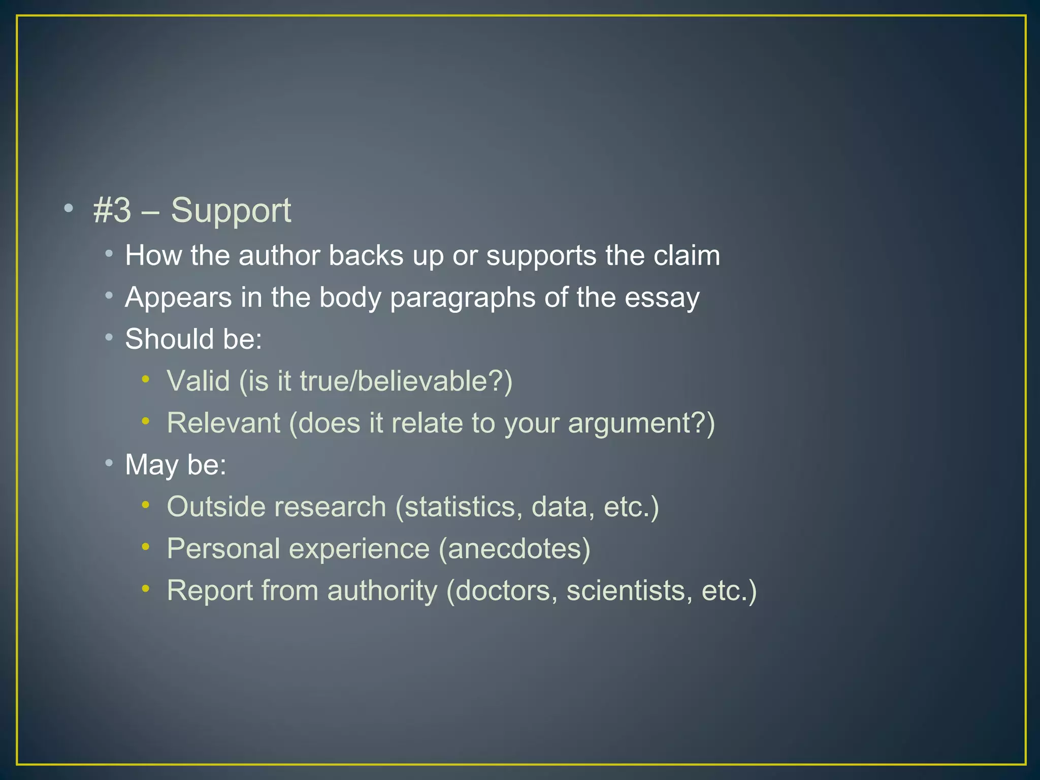 • #3 – Support
  • How the author backs up or supports the claim
  • Appears in the body paragraphs of the essay
  • Should be:
     • Valid (is it true/believable?)
     • Relevant (does it relate to your argument?)
  • May be:
     • Outside research (statistics, data, etc.)
     • Personal experience (anecdotes)
     • Report from authority (doctors, scientists, etc.)
 