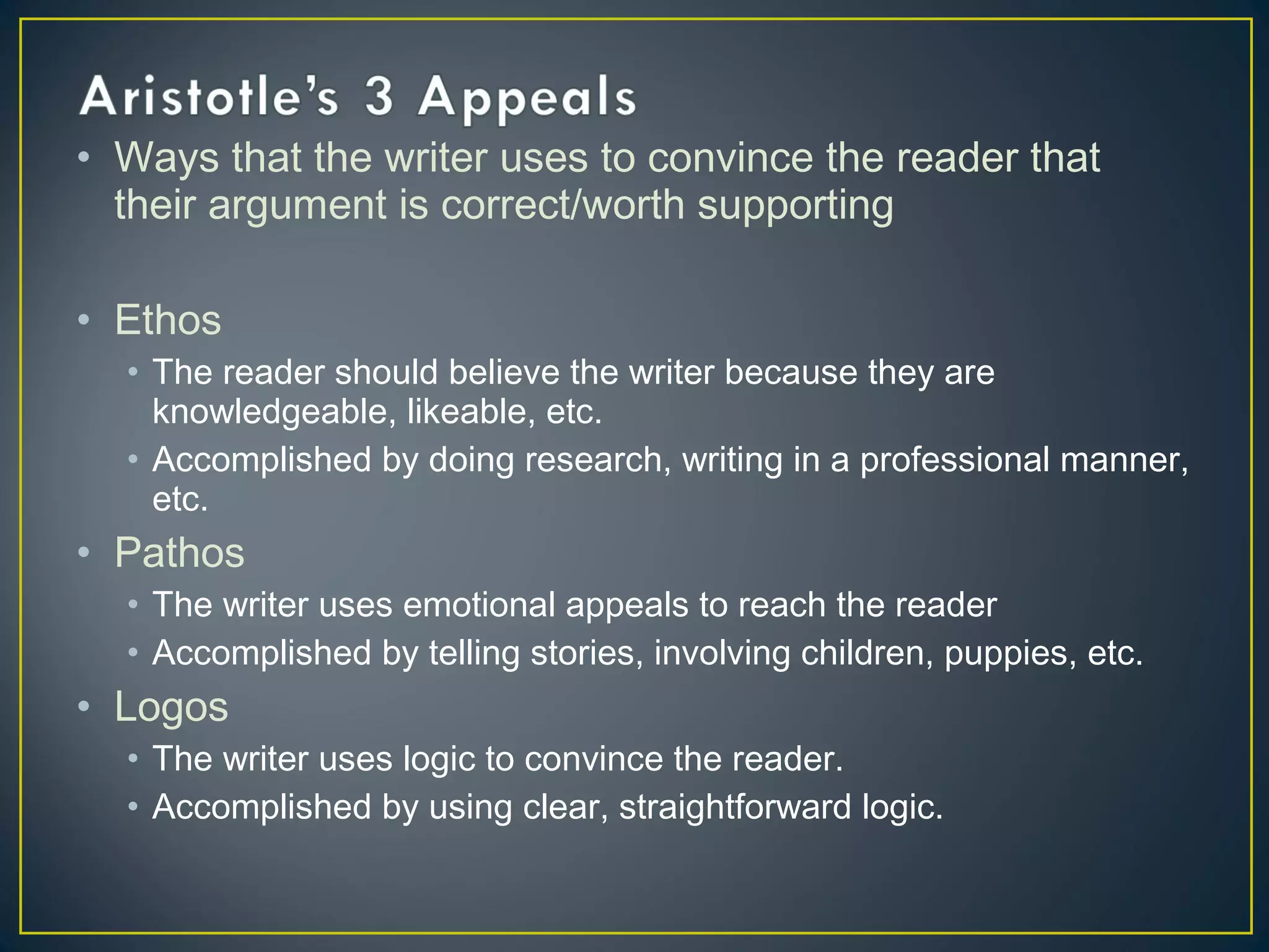 • Ways that the writer uses to convince the reader that
  their argument is correct/worth supporting

• Ethos
  • The reader should believe the writer because they are
    knowledgeable, likeable, etc.
  • Accomplished by doing research, writing in a professional manner,
    etc.
• Pathos
  • The writer uses emotional appeals to reach the reader
  • Accomplished by telling stories, involving children, puppies, etc.
• Logos
  • The writer uses logic to convince the reader.
  • Accomplished by using clear, straightforward logic.
 