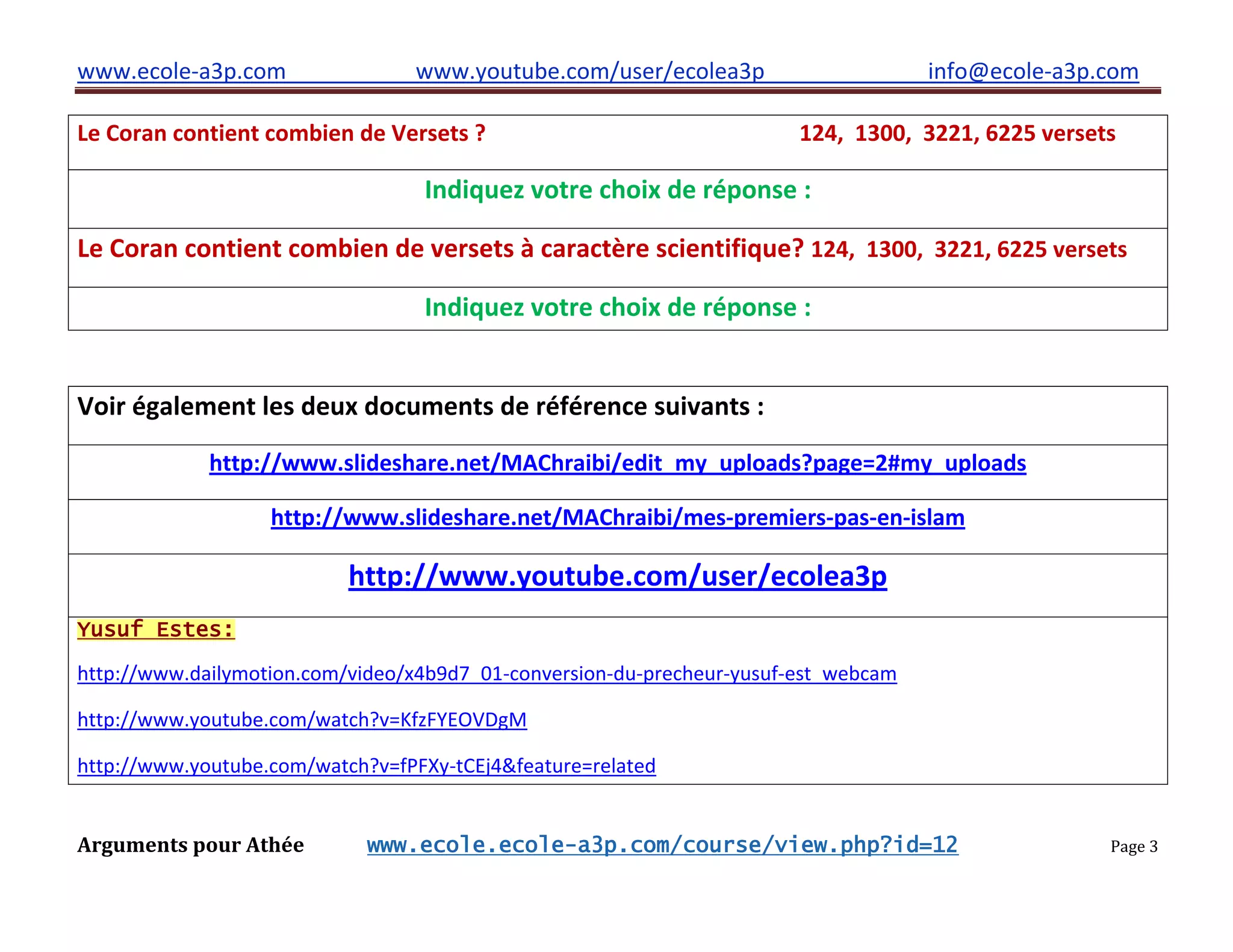 www.ecole-a3p.com www.youtube.com/user/ecolea3p info@ecole-a3p.com
Arguments pour Athée www.ecole.ecole-a3p.com/course/view.php?id=12 Page 3
Le Coran contient combien de Versets ? 124, 1300, 3221, 6225 versets
Indiquez votre choix de réponse :
Le Coran contient combien de versets à caractère scientifique? 124, 1300, 3221, 6225 versets
Indiquez votre choix de réponse :
Voir également les deux documents de référence suivants :
http://www.slideshare.net/MAChraibi/edit_my_uploads?page=2#my_uploads
http://www.slideshare.net/MAChraibi/mes-premiers-pas-en-islam
http://www.youtube.com/user/ecolea3p
Yusuf Estes:
http://www.dailymotion.com/video/x4b9d7_01-conversion-du-precheur-yusuf-est_webcam
http://www.youtube.com/watch?v=KfzFYEOVDgM
http://www.youtube.com/watch?v=fPFXy-tCEj4&feature=related
 