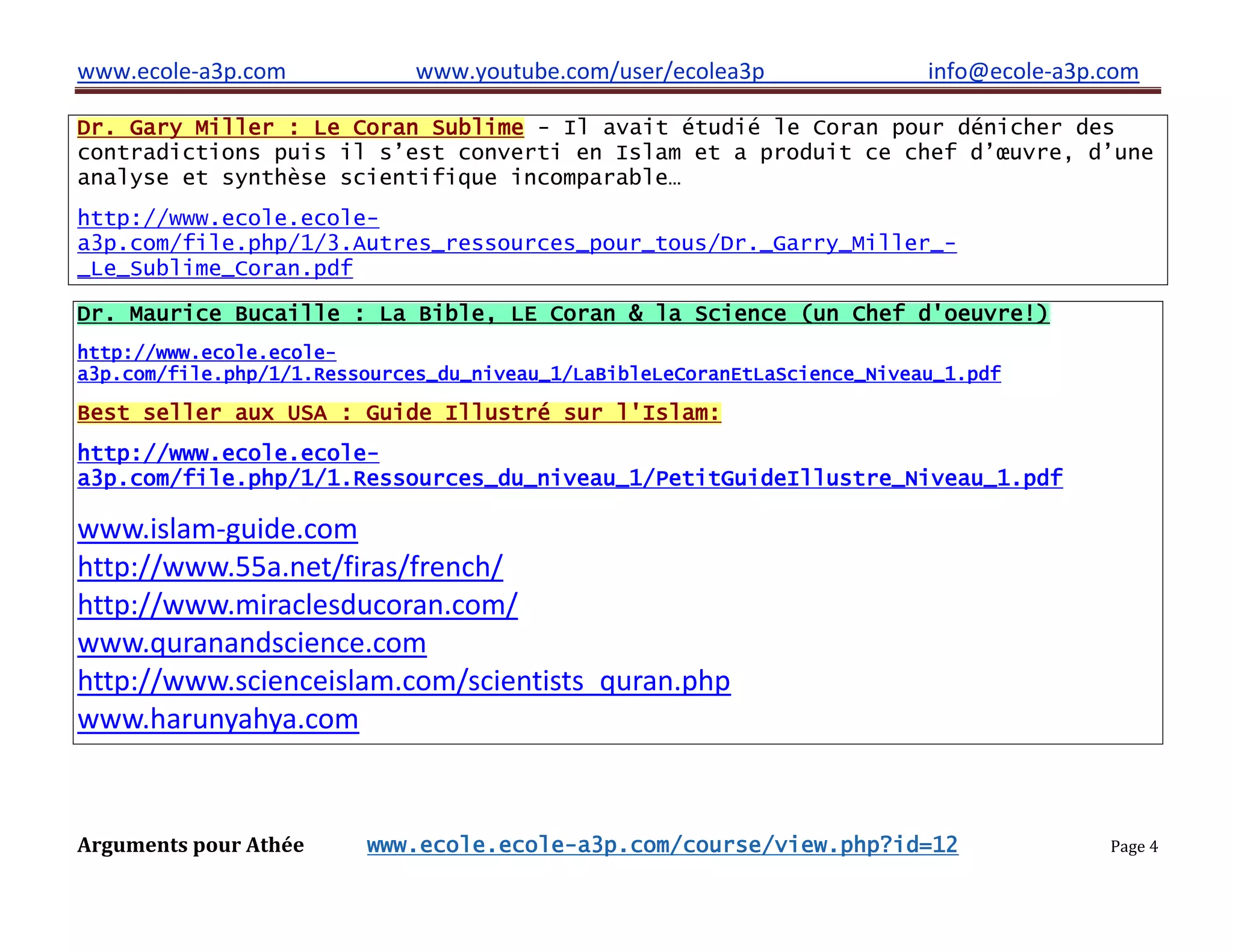 www.ecole-a3p.com www.youtube.com/user/ecolea3p info@ecole-a3p.com
Arguments pour Athée www.ecole.ecole-a3p.com/course/view.php?id=12 Page 4
Dr. Gary Miller : Le Coran Sublime - Il avait étudié le Coran pour dénicher des
contradictions puis il s’est converti en Islam et a produit ce chef d’œuvre, d’une
analyse et synthèse scientifique incomparable…
http://www.ecole.ecole-
a3p.com/file.php/1/3.Autres_ressources_pour_tous/Dr._Garry_Miller_-
_Le_Sublime_Coran.pdf
Dr. Maurice Bucaille : La Bible, LE Coran & la Science (un Chef d'oeuvre!)
http://www.ecole.ecole-
a3p.com/file.php/1/1.Ressources_du_niveau_1/LaBibleLeCoranEtLaScience_Niveau_1.pdf
Best seller aux USA : Guide Illustré sur l'Islam:
http://www.ecole.ecole-
a3p.com/file.php/1/1.Ressources_du_niveau_1/PetitGuideIllustre_Niveau_1.pdf
www.islam-guide.com
http://www.55a.net/firas/french/
http://www.miraclesducoran.com/
www.quranandscience.com
http://www.scienceislam.com/scientists_quran.php
www.harunyahya.com
 