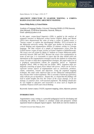 Kajian Malaysia, Vol. 32, Supp. 1, 2014, 45–77
© Penerbit Universiti Sains Malaysia, 2014
ARGUMENT STRUCTURE IN LEARNER WRITING: A CORPUS-
BASED ANALYSIS USING ARGUMENT MAPPING
Simon Philip Botley @ Faizal Hakim
Academy of Language Studies, Universiti Teknologi MARA (UiTM) Sarawak,
Jalan Meranek, 93340 Kota Samarahan, Sarawak, Malaysia
Email: spbotley@yahoo.co.uk
In this paper, corpus-based linguistics (CBL) is applied to the analysis of
argument structure in Malaysian written learner English. Botley and Metom
(2011) have demonstrated the value of using a corpus of student essays, a
"learner corpus", to explore the interlanguage (Selinker, 1972) of learners in
the Malaysian university setting. This paper goes further by focusing on the
critical thinking and argumentation abilities of students writing in a foreign
language. The data consists of a sample of argumentative essays from the
CALES learner corpus (Corpus Archive of Leaner English in Sabah/Sarawak).
The essays were all written by Malay L1 students at a major Malaysian public
university between 2005 and 2011. Because the essays were argumentative in
terms of task type, it is reasonable to expect that the data should yield rich
information on the argumentation strategies used by the students in writing their
essays. In order to study these argumentation strategies, this paper makes use of
a graphical representation scheme for arguments, known as "argument
mapping" (Horn, 1999; ter Berg and van Gelder, 2007). Argument maps are
diagrams consisting of square boxes linked with arrows, which can be used to
represent various aspects of argumentation such as conclusions, premises,
claims, contentions, reasons and objections. Using the argument mapping
technique, this study seeks empirical data on how Malaysian undergraduates
may structure their written arguments. This is currently a bottom-up exploratory
study with few pre-set hypotheses. Despite this, it is hoped that the findings will
lead to useful insights into how the writers of the essays manage, or do not
manage, to construct clear, well-reasoned arguments. The findings should also
be very helpful to educators and researchers in areas such as English for
Academic Purposes (EAP) and critical thinking.
Keywords: learner corpus, CALES, argument mapping, claim, objection, premise
INTRODUCTION
Argumentative essay writing is a powerful pedagogical tool for developing and
evaluating the ability of learners to construct sound and persuasive written
arguments based on adequate logical support. Such skills are vital for students in
 