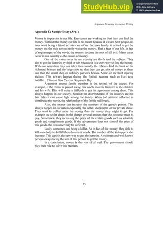 Argument Structure in Learner Writing
75
Appendix C: Sample Essay (Arg1)
Money is important in our life. Everyones are working so that they can find the
money. Without the money our life is no meant because if we are poor people, no
ones want being a friend or take care of us. For poor family it is hard to get the
money but the rich person easily waise the money. That a fact of our life. In fact
of requirement of the worth, the money become the root of all evil. Many cases
occur in our country as the causes of money.
One of the cases occur in our country are thiefs and the robbers. They
aim to get the luxuries by thief or rob because it is a short way to find the money.
With one operation they can relax then usually the robbers find the bank or the
richmens' houses and the large shop so that they can get alot of money as them
can than the small shop or ordinary person's houses. Some of the thief injuring
victims. This always happen during the festival seasons such as Hari raya
Aidilfitri, Chinese New Year or Deepavali Day.
Argument among family member is the second of the causes. For
example, if the father is passed away, his worth must be transfer to the children
and his wife. This will make a difficult to get the agreement among them. This
always happen in our society. because the distributenent of the luxuries are not
fair. Also it can cause fight among the family. When bad attitude influence in
distributed the worth, the relationship of the family will break.
Also, the money can increase the numbers of the greedy person. This
always happen in our nation especially the seller, shopkeeper or the private clinic.
They want to collect more the money than the money they might to get. For
example the seller cheats in the charge or total amount that the costumer must to
pay. Sometimes, they increasing the price of the certain goods such as subsitute
goods and compliments goods. If the government does not control the price of
this goods, the consumer may be suffered.
Lastly someones can being a killer. As in fact of the money, they able to
kill somebody to fullfill their desires or needs. The number of the kidnappers also
increase. This case is the easy way to get the luxuries. A richman and well known
person always being the aim of this person to get the money.
In a conclusion, money is the root of all evil. The government should
play their role to solve this problem.
 