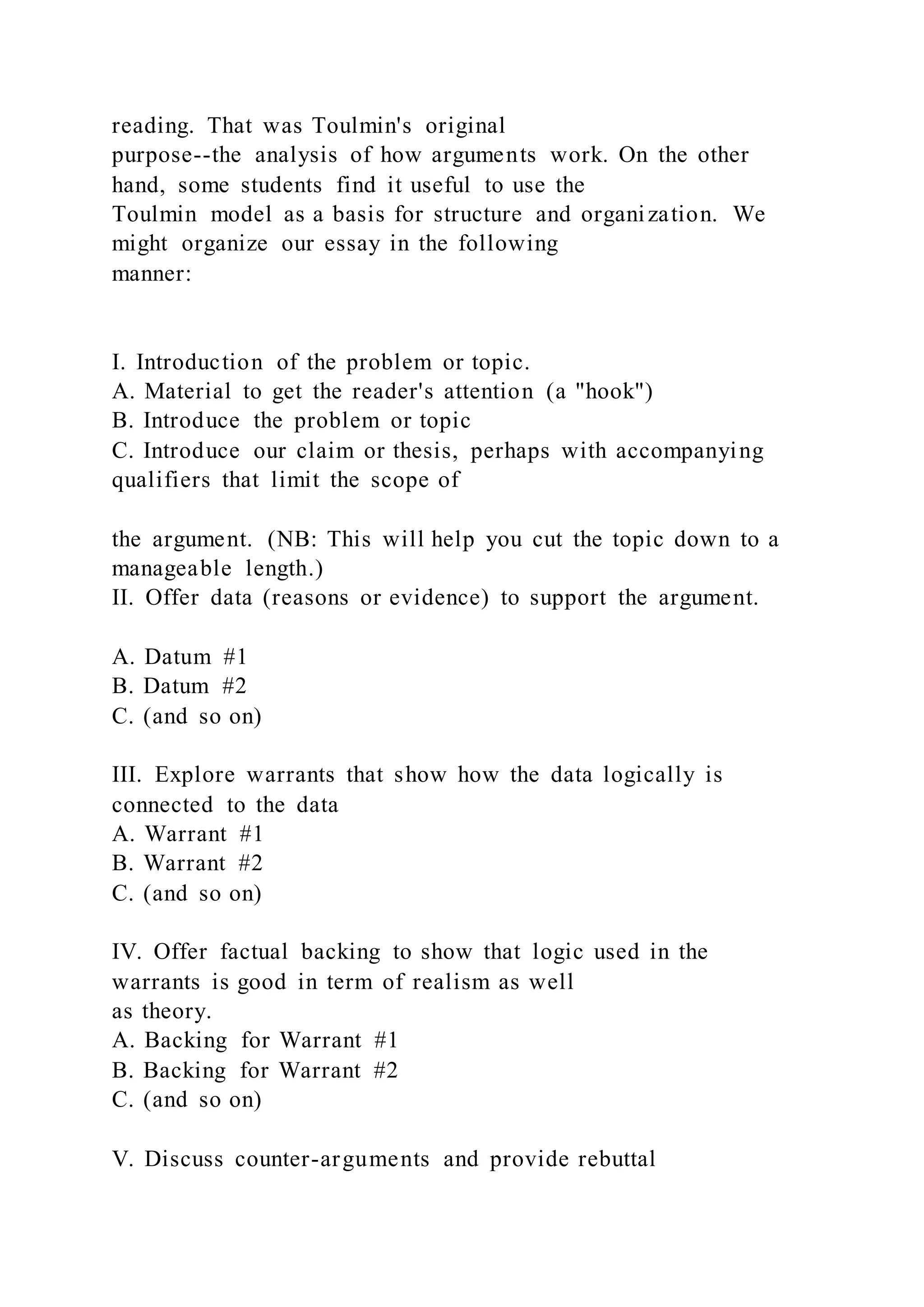 reading. That was Toulmin's original
purpose--the analysis of how arguments work. On the other
hand, some students find it useful to use the
Toulmin model as a basis for structure and organization. We
might organize our essay in the following
manner:
I. Introduction of the problem or topic.
A. Material to get the reader's attention (a "hook")
B. Introduce the problem or topic
C. Introduce our claim or thesis, perhaps with accompanying
qualifiers that limit the scope of
the argument. (NB: This will help you cut the topic down to a
manageable length.)
II. Offer data (reasons or evidence) to support the argument.
A. Datum #1
B. Datum #2
C. (and so on)
III. Explore warrants that show how the data logically is
connected to the data
A. Warrant #1
B. Warrant #2
C. (and so on)
IV. Offer factual backing to show that logic used in the
warrants is good in term of realism as well
as theory.
A. Backing for Warrant #1
B. Backing for Warrant #2
C. (and so on)
V. Discuss counter-arguments and provide rebuttal
 