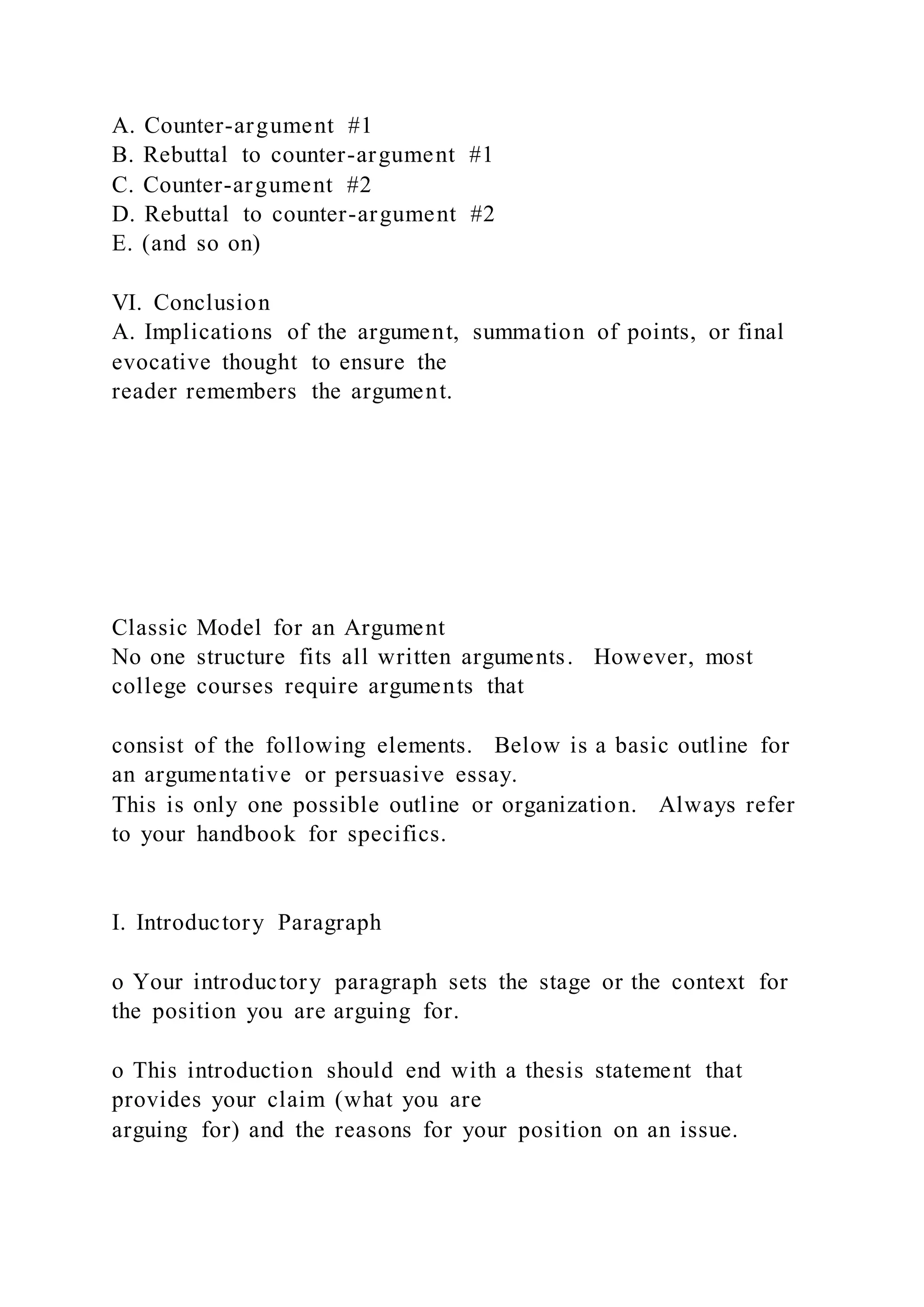 A. Counter-argument #1
B. Rebuttal to counter-argument #1
C. Counter-argument #2
D. Rebuttal to counter-argument #2
E. (and so on)
VI. Conclusion
A. Implications of the argument, summation of points, or final
evocative thought to ensure the
reader remembers the argument.
Classic Model for an Argument
No one structure fits all written arguments. However, most
college courses require arguments that
consist of the following elements. Below is a basic outline for
an argumentative or persuasive essay.
This is only one possible outline or organization. Always refer
to your handbook for specifics.
I. Introductory Paragraph
o Your introductory paragraph sets the stage or the context for
the position you are arguing for.
o This introduction should end with a thesis statement that
provides your claim (what you are
arguing for) and the reasons for your position on an issue.
 