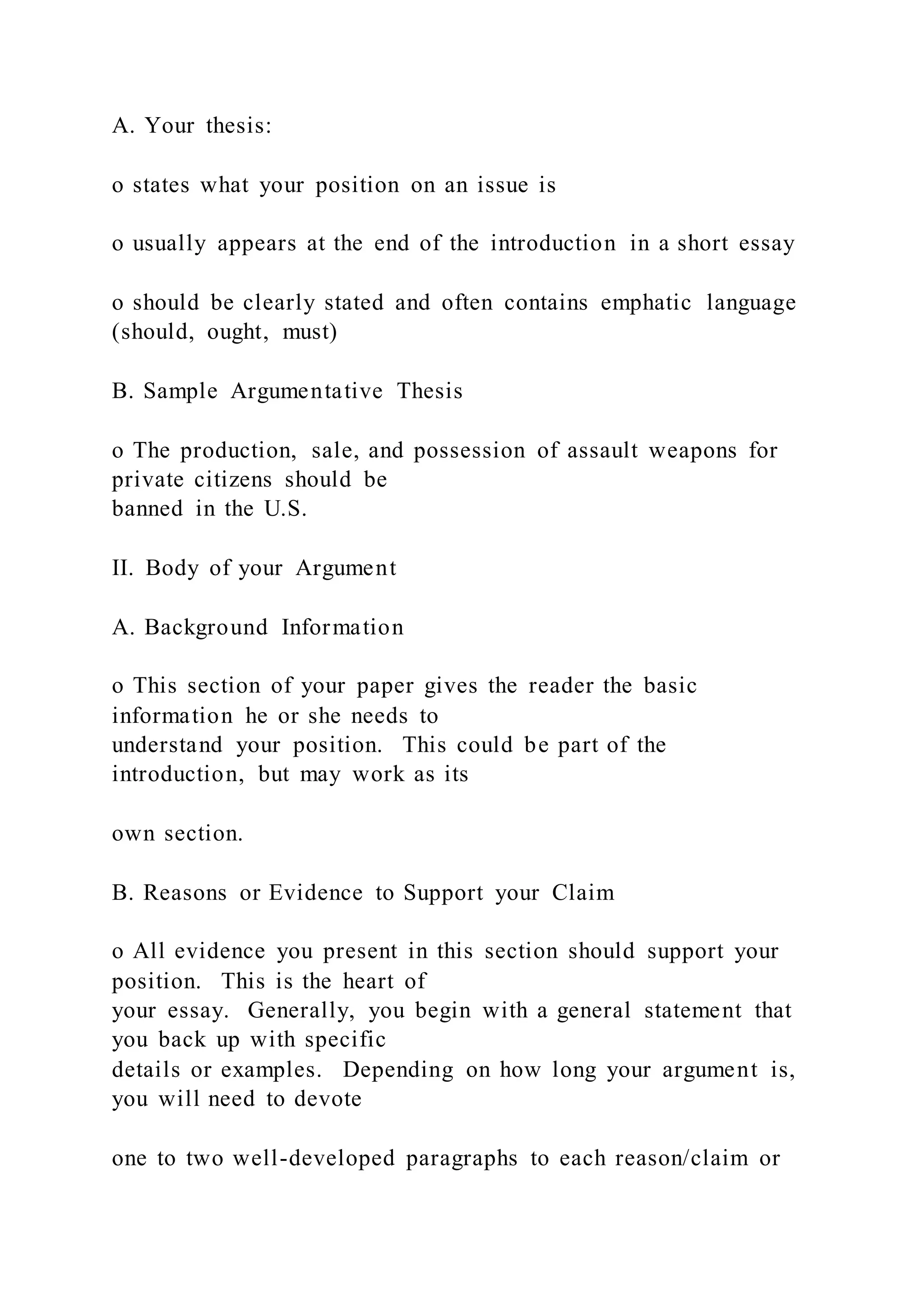 A. Your thesis:
o states what your position on an issue is
o usually appears at the end of the introduction in a short essay
o should be clearly stated and often contains emphatic language
(should, ought, must)
B. Sample Argumentative Thesis
o The production, sale, and possession of assault weapons for
private citizens should be
banned in the U.S.
II. Body of your Argument
A. Background Information
o This section of your paper gives the reader the basic
information he or she needs to
understand your position. This could be part of the
introduction, but may work as its
own section.
B. Reasons or Evidence to Support your Claim
o All evidence you present in this section should support your
position. This is the heart of
your essay. Generally, you begin with a general statement that
you back up with specific
details or examples. Depending on how long your argument is,
you will need to devote
one to two well-developed paragraphs to each reason/claim or
 