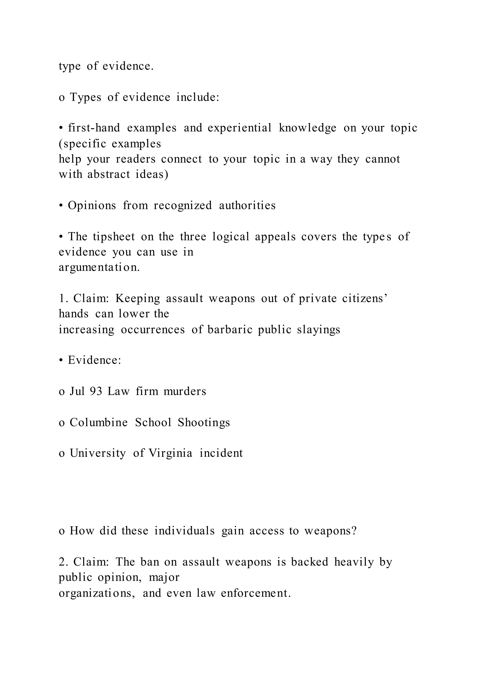 type of evidence.
o Types of evidence include:
• first-hand examples and experiential knowledge on your topic
(specific examples
help your readers connect to your topic in a way they cannot
with abstract ideas)
• Opinions from recognized authorities
• The tipsheet on the three logical appeals covers the types of
evidence you can use in
argumentation.
1. Claim: Keeping assault weapons out of private citizens’
hands can lower the
increasing occurrences of barbaric public slayings
• Evidence:
o Jul 93 Law firm murders
o Columbine School Shootings
o University of Virginia incident
o How did these individuals gain access to weapons?
2. Claim: The ban on assault weapons is backed heavily by
public opinion, major
organizations, and even law enforcement.
 