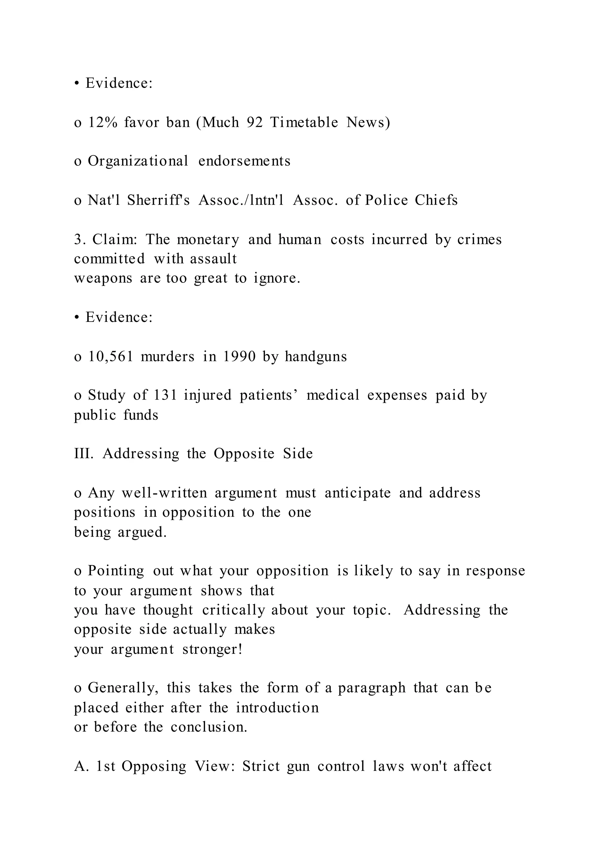 • Evidence:
o 12% favor ban (Much 92 Timetable News)
o Organizational endorsements
o Nat'l Sherriff's Assoc./lntn'l Assoc. of Police Chiefs
3. Claim: The monetary and human costs incurred by crimes
committed with assault
weapons are too great to ignore.
• Evidence:
o 10,561 murders in 1990 by handguns
o Study of 131 injured patients’ medical expenses paid by
public funds
III. Addressing the Opposite Side
o Any well-written argument must anticipate and address
positions in opposition to the one
being argued.
o Pointing out what your opposition is likely to say in response
to your argument shows that
you have thought critically about your topic. Addressing the
opposite side actually makes
your argument stronger!
o Generally, this takes the form of a paragraph that can be
placed either after the introduction
or before the conclusion.
A. 1st Opposing View: Strict gun control laws won't affect
 