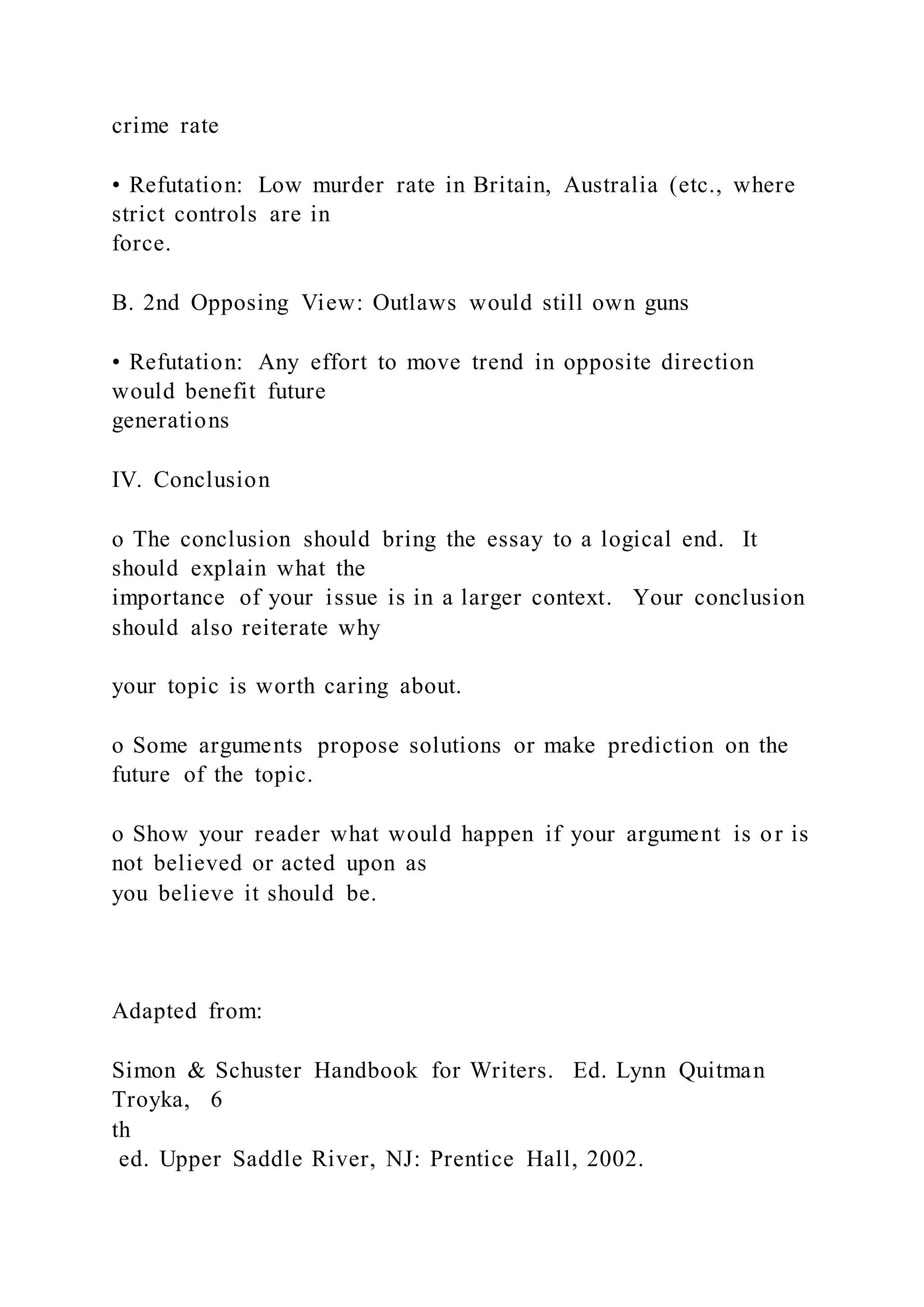 crime rate
• Refutation: Low murder rate in Britain, Australia (etc., where
strict controls are in
force.
B. 2nd Opposing View: Outlaws would still own guns
• Refutation: Any effort to move trend in opposite direction
would benefit future
generations
IV. Conclusion
o The conclusion should bring the essay to a logical end. It
should explain what the
importance of your issue is in a larger context. Your conclusion
should also reiterate why
your topic is worth caring about.
o Some arguments propose solutions or make prediction on the
future of the topic.
o Show your reader what would happen if your argument is or is
not believed or acted upon as
you believe it should be.
Adapted from:
Simon & Schuster Handbook for Writers. Ed. Lynn Quitman
Troyka, 6
th
ed. Upper Saddle River, NJ: Prentice Hall, 2002.
 