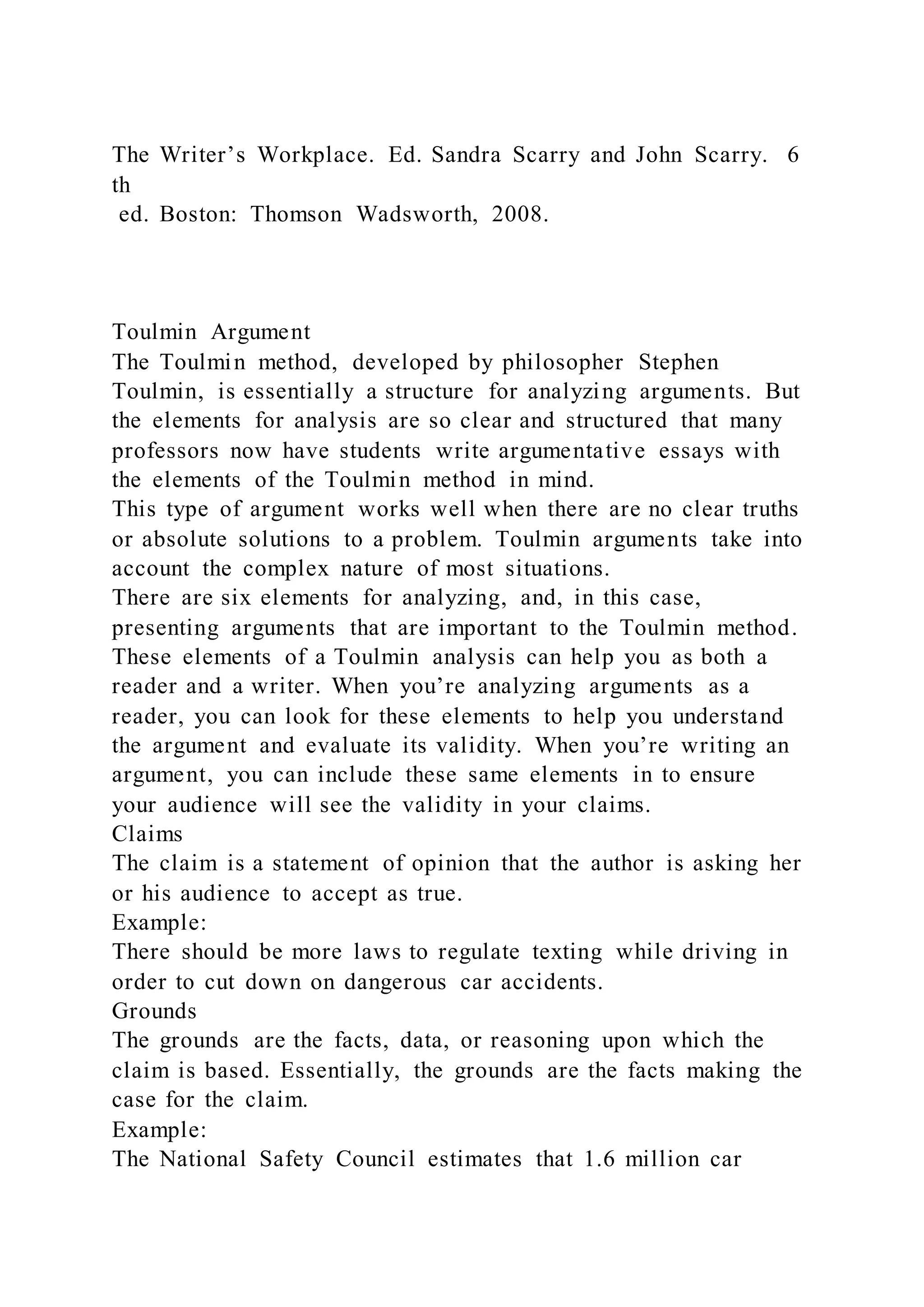 The Writer’s Workplace. Ed. Sandra Scarry and John Scarry. 6
th
ed. Boston: Thomson Wadsworth, 2008.
Toulmin Argument
The Toulmin method, developed by philosopher Stephen
Toulmin, is essentially a structure for analyzing arguments. But
the elements for analysis are so clear and structured that many
professors now have students write argumentative essays with
the elements of the Toulmin method in mind.
This type of argument works well when there are no clear truths
or absolute solutions to a problem. Toulmin arguments take into
account the complex nature of most situations.
There are six elements for analyzing, and, in this case,
presenting arguments that are important to the Toulmin method.
These elements of a Toulmin analysis can help you as both a
reader and a writer. When you’re analyzing arguments as a
reader, you can look for these elements to help you understand
the argument and evaluate its validity. When you’re writing an
argument, you can include these same elements in to ensure
your audience will see the validity in your claims.
Claims
The claim is a statement of opinion that the author is asking her
or his audience to accept as true.
Example:
There should be more laws to regulate texting while driving in
order to cut down on dangerous car accidents.
Grounds
The grounds are the facts, data, or reasoning upon which the
claim is based. Essentially, the grounds are the facts making the
case for the claim.
Example:
The National Safety Council estimates that 1.6 million car
 