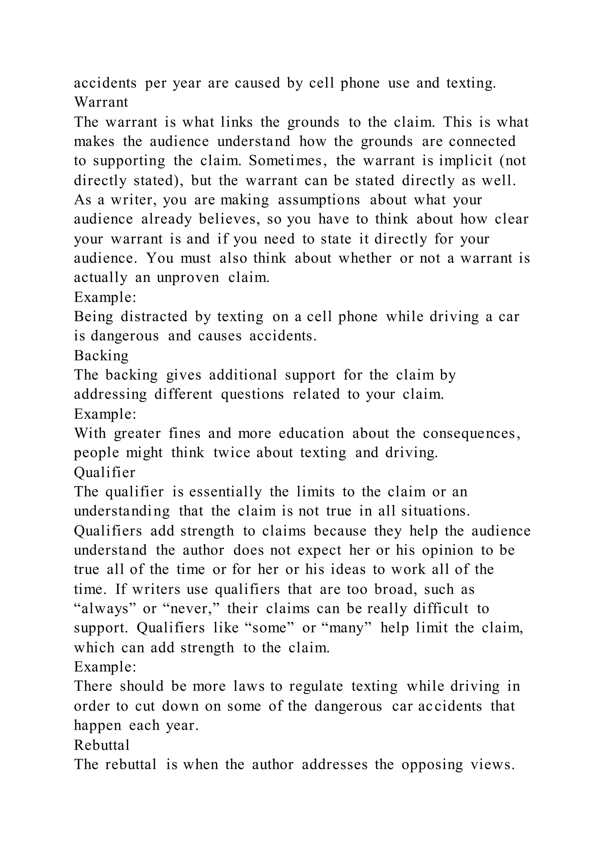 accidents per year are caused by cell phone use and texting.
Warrant
The warrant is what links the grounds to the claim. This is what
makes the audience understand how the grounds are connected
to supporting the claim. Sometimes, the warrant is implicit (not
directly stated), but the warrant can be stated directly as well.
As a writer, you are making assumptions about what your
audience already believes, so you have to think about how clear
your warrant is and if you need to state it directly for your
audience. You must also think about whether or not a warrant is
actually an unproven claim.
Example:
Being distracted by texting on a cell phone while driving a car
is dangerous and causes accidents.
Backing
The backing gives additional support for the claim by
addressing different questions related to your claim.
Example:
With greater fines and more education about the consequences,
people might think twice about texting and driving.
Qualifier
The qualifier is essentially the limits to the claim or an
understanding that the claim is not true in all situations.
Qualifiers add strength to claims because they help the audience
understand the author does not expect her or his opinion to be
true all of the time or for her or his ideas to work all of the
time. If writers use qualifiers that are too broad, such as
“always” or “never,” their claims can be really difficult to
support. Qualifiers like “some” or “many” help limit the claim,
which can add strength to the claim.
Example:
There should be more laws to regulate texting while driving in
order to cut down on some of the dangerous car accidents that
happen each year.
Rebuttal
The rebuttal is when the author addresses the opposing views.
 