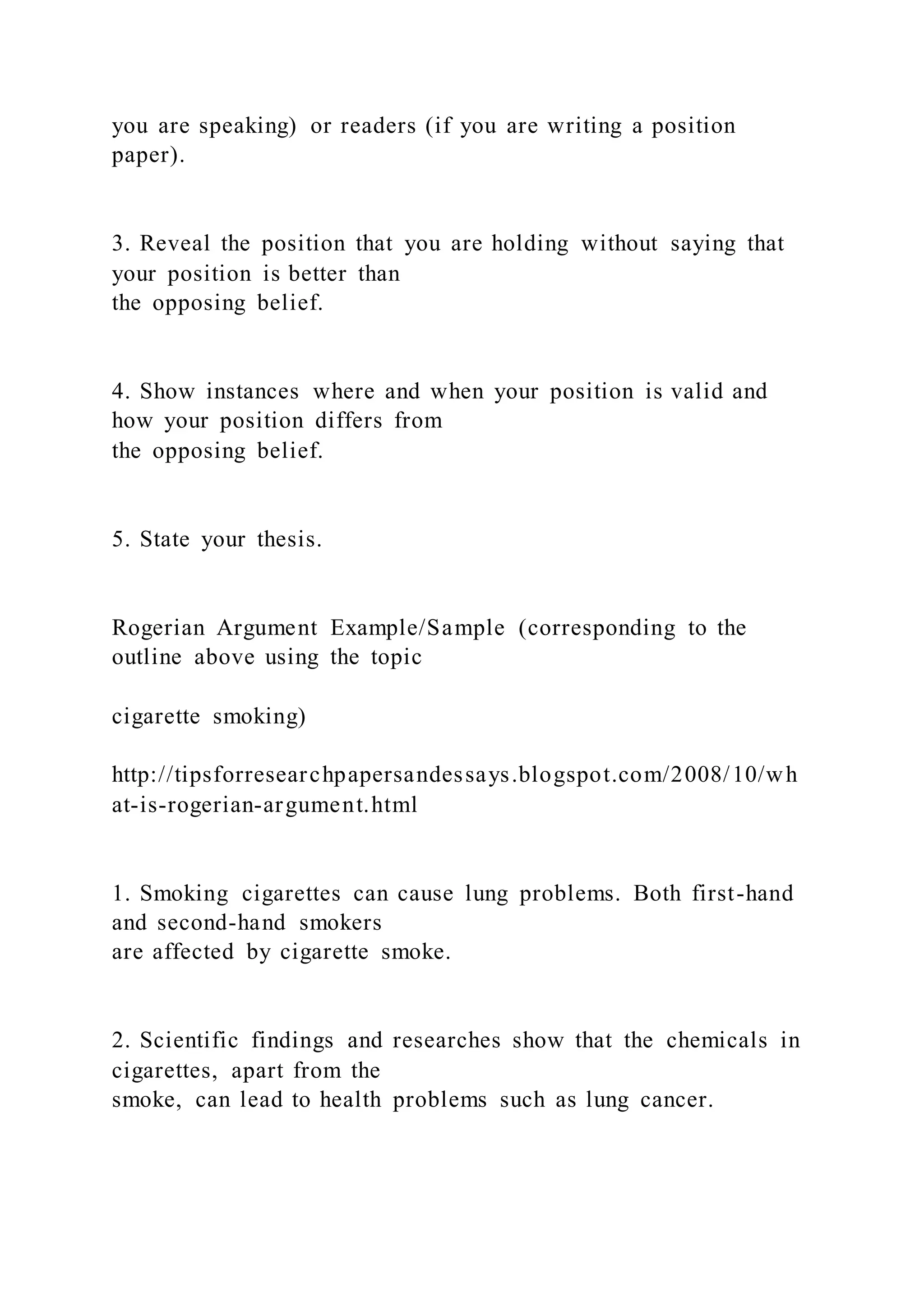 you are speaking) or readers (if you are writing a position
paper).
3. Reveal the position that you are holding without saying that
your position is better than
the opposing belief.
4. Show instances where and when your position is valid and
how your position differs from
the opposing belief.
5. State your thesis.
Rogerian Argument Example/Sample (corresponding to the
outline above using the topic
cigarette smoking)
http://tipsforresearchpapersandessays.blogspot.com/2008/10/wh
at-is-rogerian-argument.html
1. Smoking cigarettes can cause lung problems. Both first-hand
and second-hand smokers
are affected by cigarette smoke.
2. Scientific findings and researches show that the chemicals in
cigarettes, apart from the
smoke, can lead to health problems such as lung cancer.
 