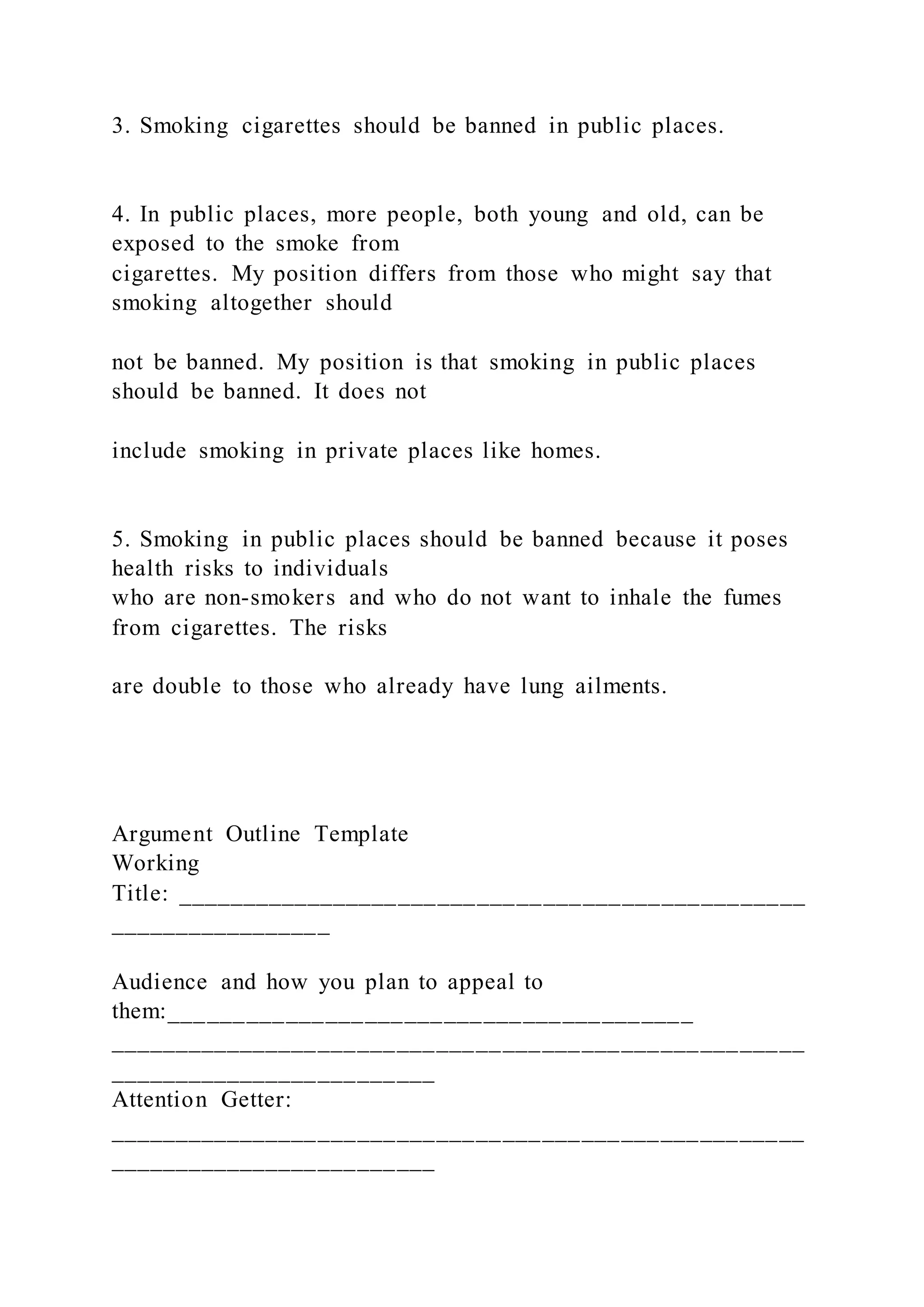 3. Smoking cigarettes should be banned in public places.
4. In public places, more people, both young and old, can be
exposed to the smoke from
cigarettes. My position differs from those who might say that
smoking altogether should
not be banned. My position is that smoking in public places
should be banned. It does not
include smoking in private places like homes.
5. Smoking in public places should be banned because it poses
health risks to individuals
who are non-smokers and who do not want to inhale the fumes
from cigarettes. The risks
are double to those who already have lung ailments.
Argument Outline Template
Working
Title: ________________________________________________
_________________
Audience and how you plan to appeal to
them:________________________________________
_____________________________________________________
_________________________
Attention Getter:
_____________________________________________________
_________________________
 