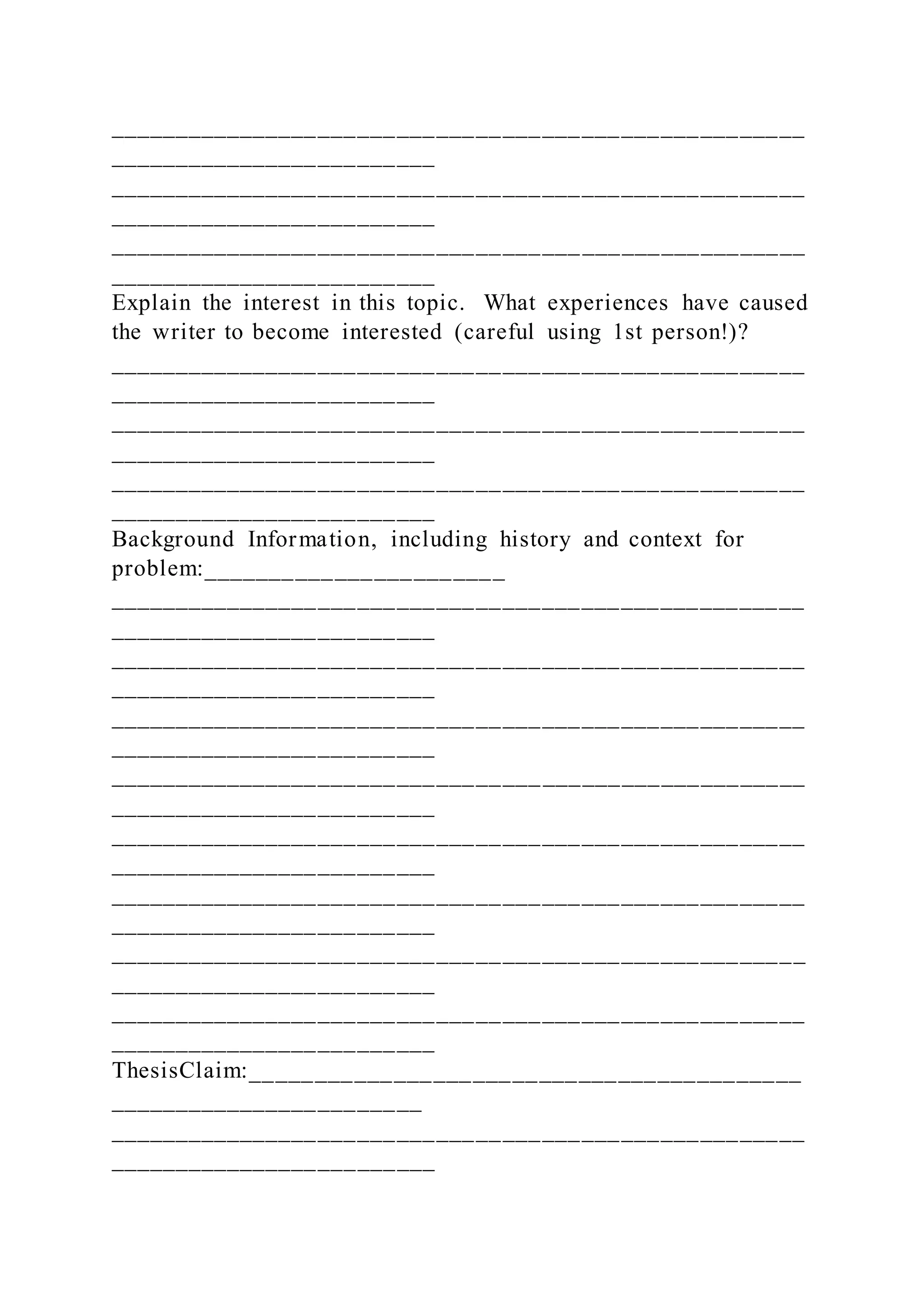 _____________________________________________________
_________________________
_____________________________________________________
_________________________
_____________________________________________________
_________________________
Explain the interest in this topic. What experiences have caused
the writer to become interested (careful using 1st person!)?
_____________________________________________________
_________________________
_____________________________________________________
_________________________
_____________________________________________________
_________________________
Background Information, including history and context for
problem:_______________________
_____________________________________________________
_________________________
_____________________________________________________
_________________________
_____________________________________________________
_________________________
_____________________________________________________
_________________________
_____________________________________________________
_________________________
_____________________________________________________
_________________________
_____________________________________________________
_________________________
_____________________________________________________
_________________________
ThesisClaim:__________________________________________
________________________
_____________________________________________________
_________________________
 