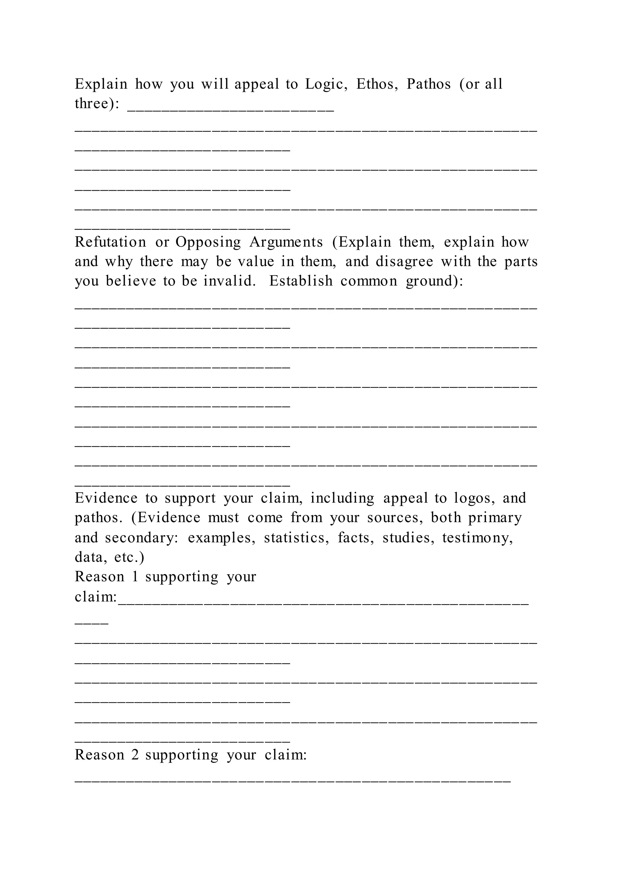 Explain how you will appeal to Logic, Ethos, Pathos (or all
three): ________________________
_____________________________________________________
_________________________
_____________________________________________________
_________________________
_____________________________________________________
_________________________
Refutation or Opposing Arguments (Explain them, explain how
and why there may be value in them, and disagree with the parts
you believe to be invalid. Establish common ground):
_____________________________________________________
_________________________
_____________________________________________________
_________________________
_____________________________________________________
_________________________
_____________________________________________________
_________________________
_____________________________________________________
_________________________
Evidence to support your claim, including appeal to logos, and
pathos. (Evidence must come from your sources, both primary
and secondary: examples, statistics, facts, studies, testimony,
data, etc.)
Reason 1 supporting your
claim:_______________________________________________
____
_____________________________________________________
_________________________
_____________________________________________________
_________________________
_____________________________________________________
_________________________
Reason 2 supporting your claim:
__________________________________________________
 