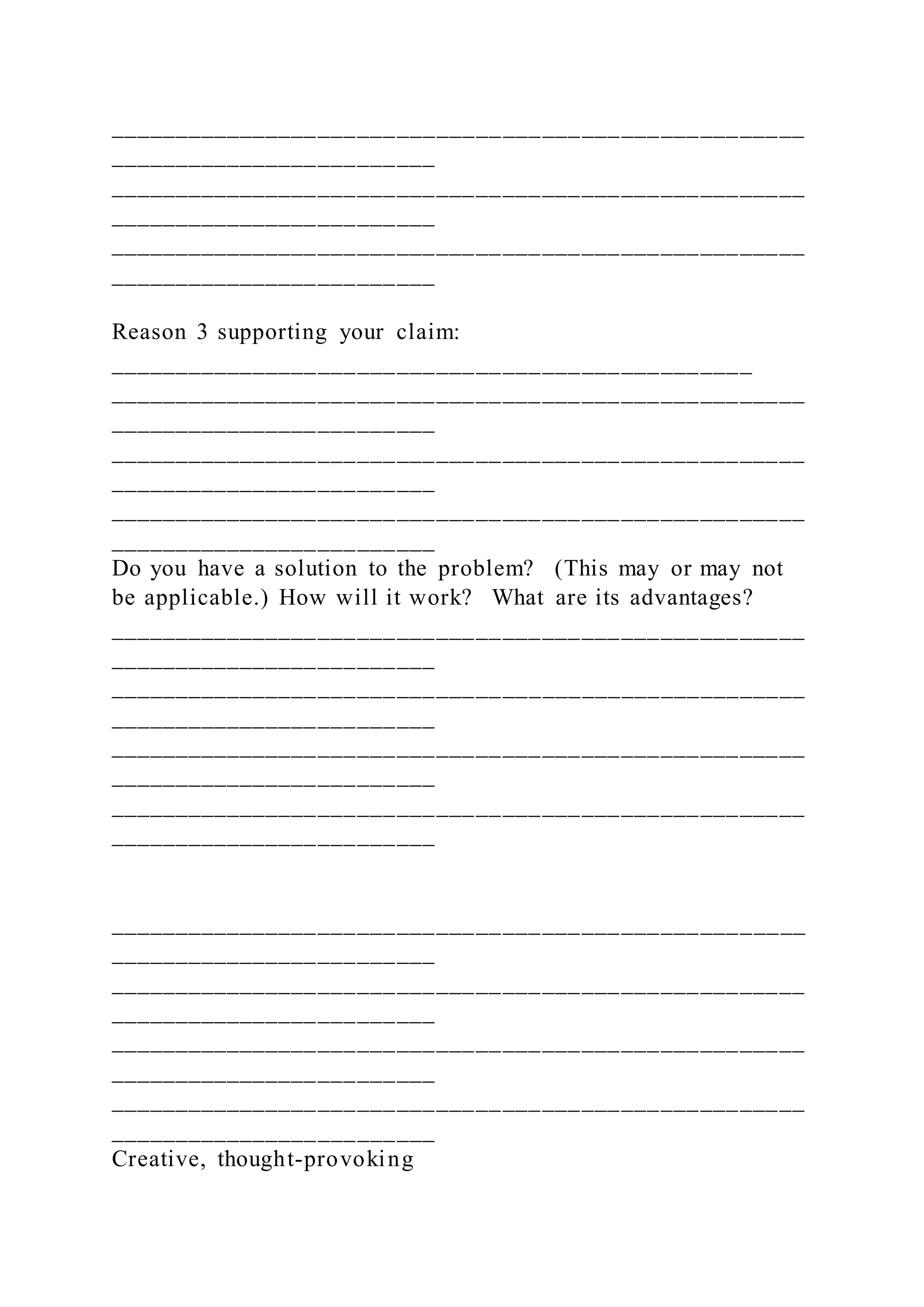 _____________________________________________________
_________________________
_____________________________________________________
_________________________
_____________________________________________________
_________________________
Reason 3 supporting your claim:
_________________________________________________
_____________________________________________________
_________________________
_____________________________________________________
_________________________
_____________________________________________________
_________________________
Do you have a solution to the problem? (This may or may not
be applicable.) How will it work? What are its advantages?
_____________________________________________________
_________________________
_____________________________________________________
_________________________
_____________________________________________________
_________________________
_____________________________________________________
_________________________
_____________________________________________________
_________________________
_____________________________________________________
_________________________
_____________________________________________________
_________________________
_____________________________________________________
_________________________
Creative, thought-provoking
 