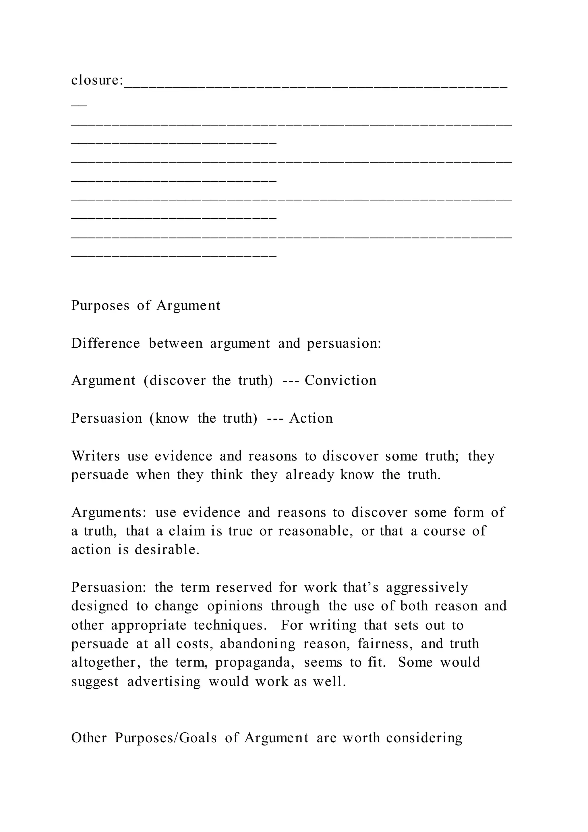 closure:______________________________________________
__
_____________________________________________________
_________________________
_____________________________________________________
_________________________
_____________________________________________________
_________________________
_____________________________________________________
_________________________
Purposes of Argument
Difference between argument and persuasion:
Argument (discover the truth) --- Conviction
Persuasion (know the truth) --- Action
Writers use evidence and reasons to discover some truth; they
persuade when they think they already know the truth.
Arguments: use evidence and reasons to discover some form of
a truth, that a claim is true or reasonable, or that a course of
action is desirable.
Persuasion: the term reserved for work that’s aggressively
designed to change opinions through the use of both reason and
other appropriate techniques. For writing that sets out to
persuade at all costs, abandoning reason, fairness, and truth
altogether, the term, propaganda, seems to fit. Some would
suggest advertising would work as well.
Other Purposes/Goals of Argument are worth considering
 