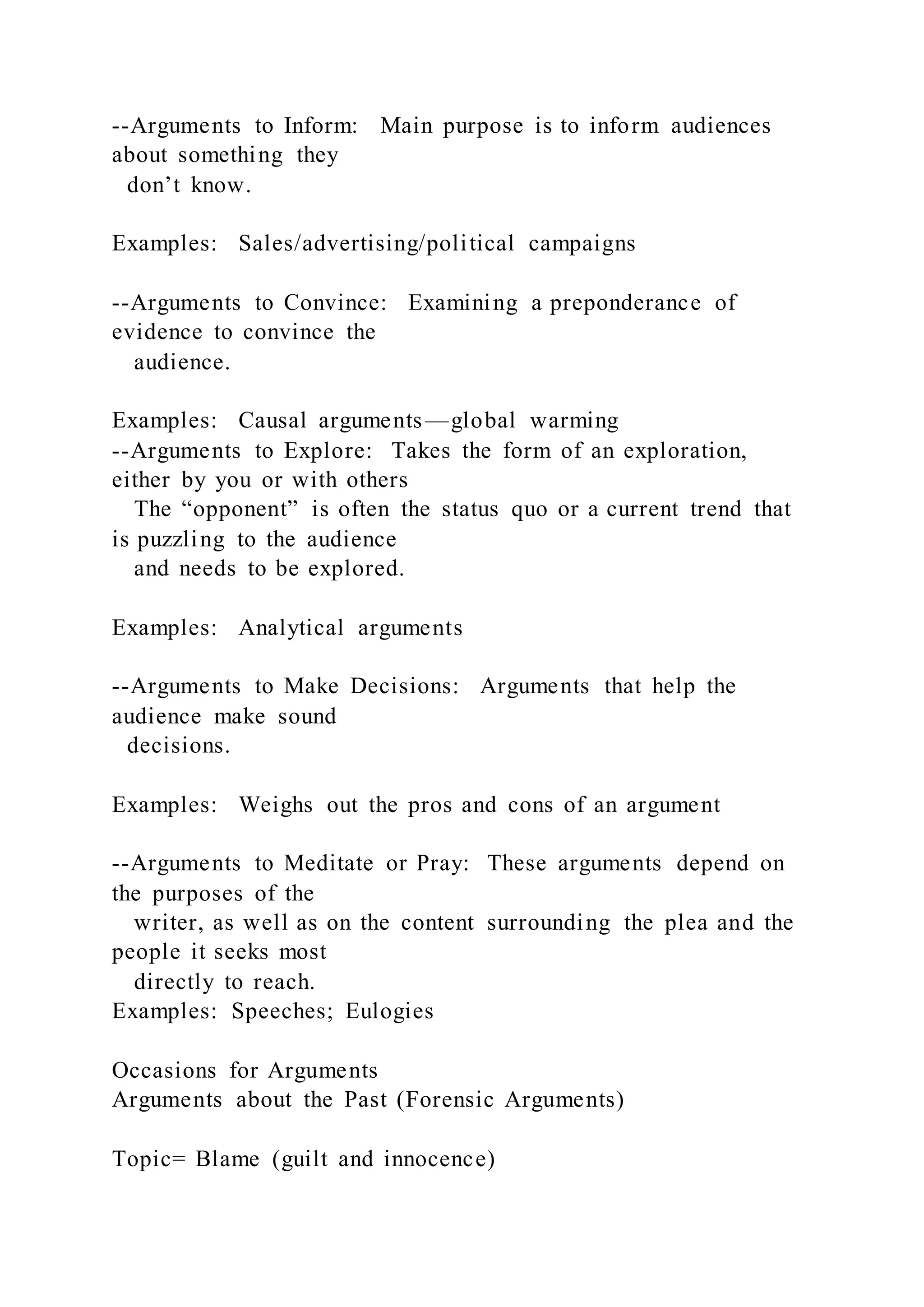 --Arguments to Inform: Main purpose is to inform audiences
about something they
don’t know.
Examples: Sales/advertising/political campaigns
--Arguments to Convince: Examining a preponderance of
evidence to convince the
audience.
Examples: Causal arguments—global warming
--Arguments to Explore: Takes the form of an exploration,
either by you or with others
The “opponent” is often the status quo or a current trend that
is puzzling to the audience
and needs to be explored.
Examples: Analytical arguments
--Arguments to Make Decisions: Arguments that help the
audience make sound
decisions.
Examples: Weighs out the pros and cons of an argument
--Arguments to Meditate or Pray: These arguments depend on
the purposes of the
writer, as well as on the content surrounding the plea and the
people it seeks most
directly to reach.
Examples: Speeches; Eulogies
Occasions for Arguments
Arguments about the Past (Forensic Arguments)
Topic= Blame (guilt and innocence)
 