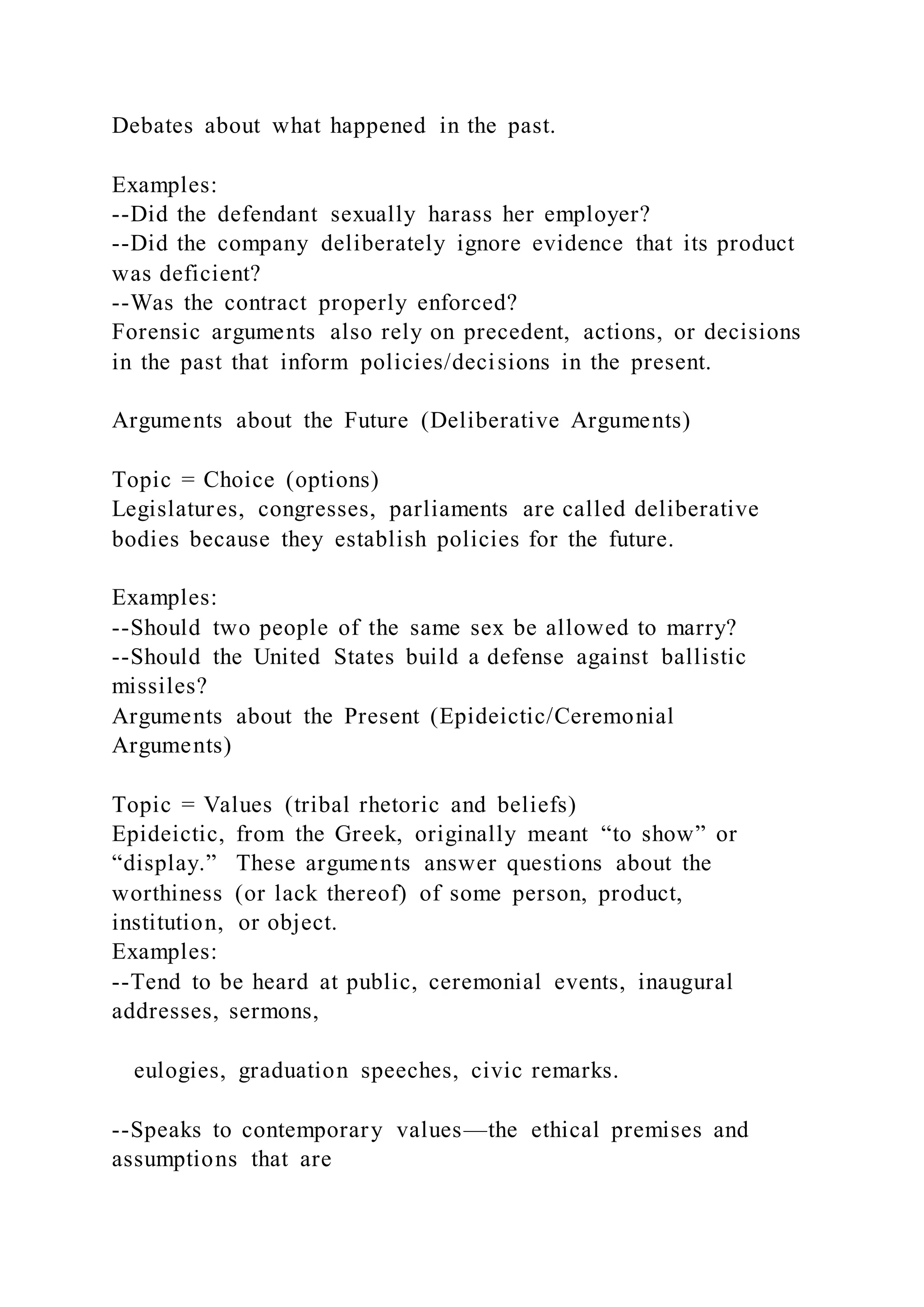 Debates about what happened in the past.
Examples:
--Did the defendant sexually harass her employer?
--Did the company deliberately ignore evidence that its product
was deficient?
--Was the contract properly enforced?
Forensic arguments also rely on precedent, actions, or decisions
in the past that inform policies/decisions in the present.
Arguments about the Future (Deliberative Arguments)
Topic = Choice (options)
Legislatures, congresses, parliaments are called deliberative
bodies because they establish policies for the future.
Examples:
--Should two people of the same sex be allowed to marry?
--Should the United States build a defense against ballistic
missiles?
Arguments about the Present (Epideictic/Ceremonial
Arguments)
Topic = Values (tribal rhetoric and beliefs)
Epideictic, from the Greek, originally meant “to show” or
“display.” These arguments answer questions about the
worthiness (or lack thereof) of some person, product,
institution, or object.
Examples:
--Tend to be heard at public, ceremonial events, inaugural
addresses, sermons,
eulogies, graduation speeches, civic remarks.
--Speaks to contemporary values—the ethical premises and
assumptions that are
 