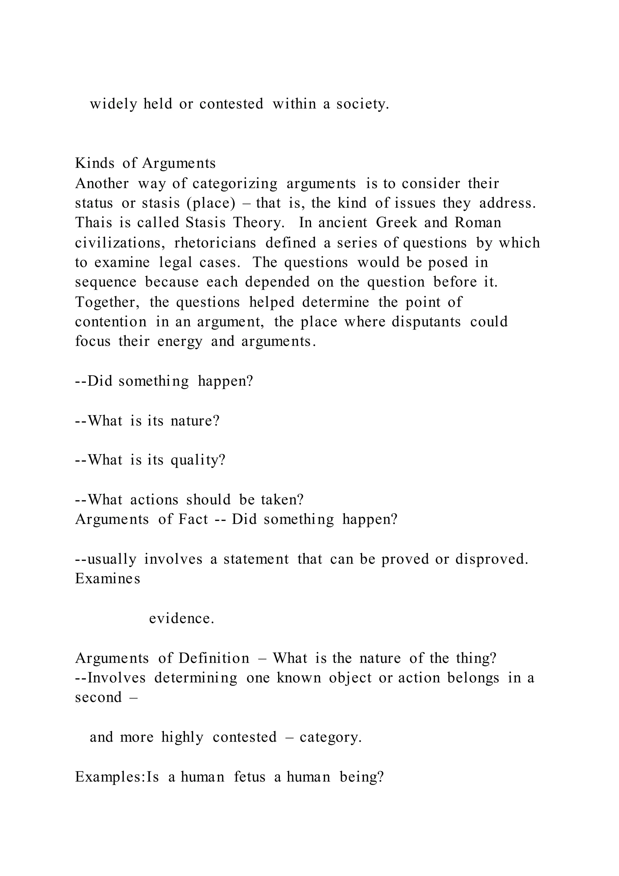 widely held or contested within a society.
Kinds of Arguments
Another way of categorizing arguments is to consider their
status or stasis (place) – that is, the kind of issues they address.
Thais is called Stasis Theory. In ancient Greek and Roman
civilizations, rhetoricians defined a series of questions by which
to examine legal cases. The questions would be posed in
sequence because each depended on the question before it.
Together, the questions helped determine the point of
contention in an argument, the place where disputants could
focus their energy and arguments.
--Did something happen?
--What is its nature?
--What is its quality?
--What actions should be taken?
Arguments of Fact -- Did something happen?
--usually involves a statement that can be proved or disproved.
Examines
evidence.
Arguments of Definition – What is the nature of the thing?
--Involves determining one known object or action belongs in a
second –
and more highly contested – category.
Examples:Is a human fetus a human being?
 