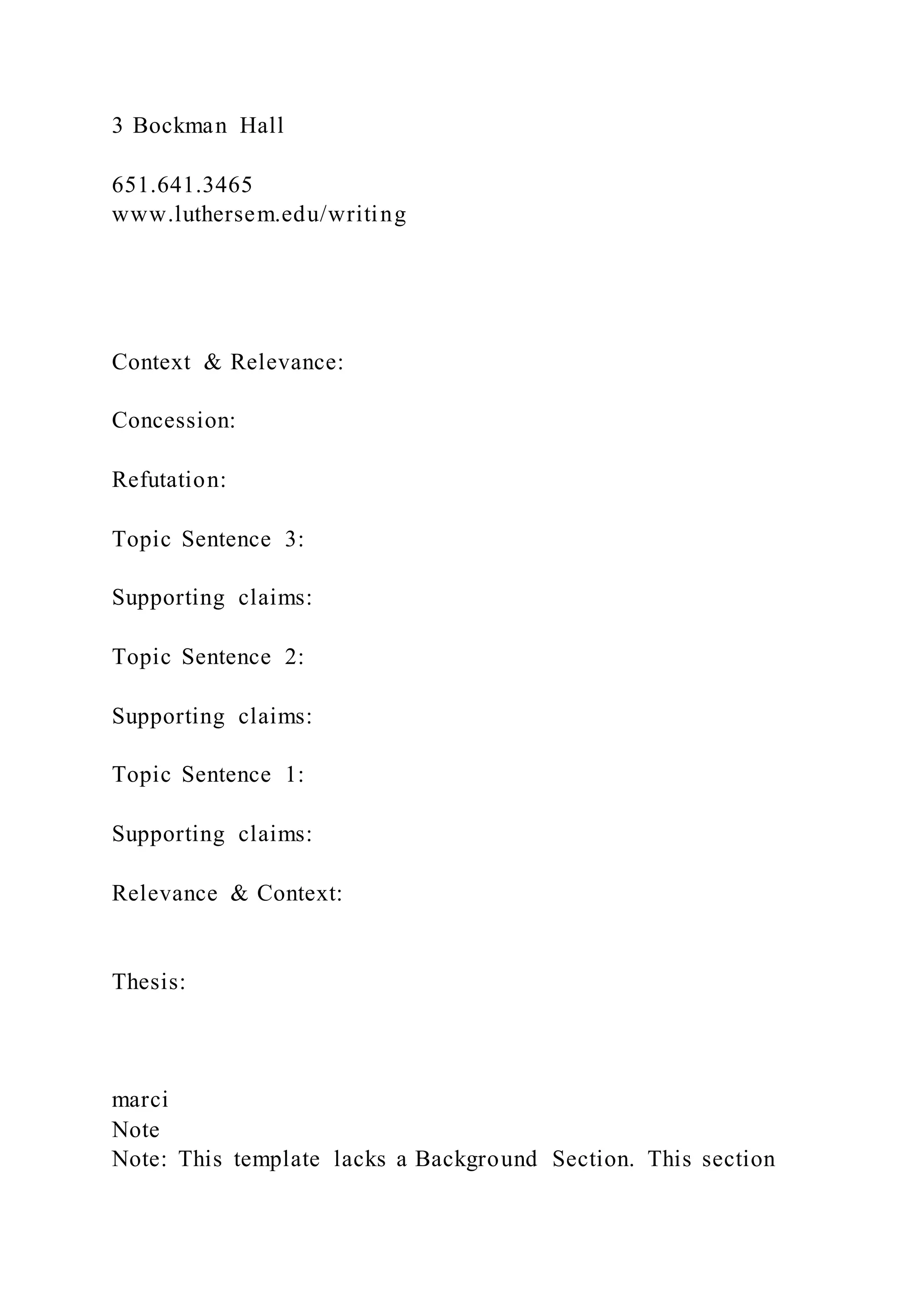 3 Bockman Hall
651.641.3465
www.luthersem.edu/writing
Context & Relevance:
Concession:
Refutation:
Topic Sentence 3:
Supporting claims:
Topic Sentence 2:
Supporting claims:
Topic Sentence 1:
Supporting claims:
Relevance & Context:
Thesis:
marci
Note
Note: This template lacks a Background Section. This section
 