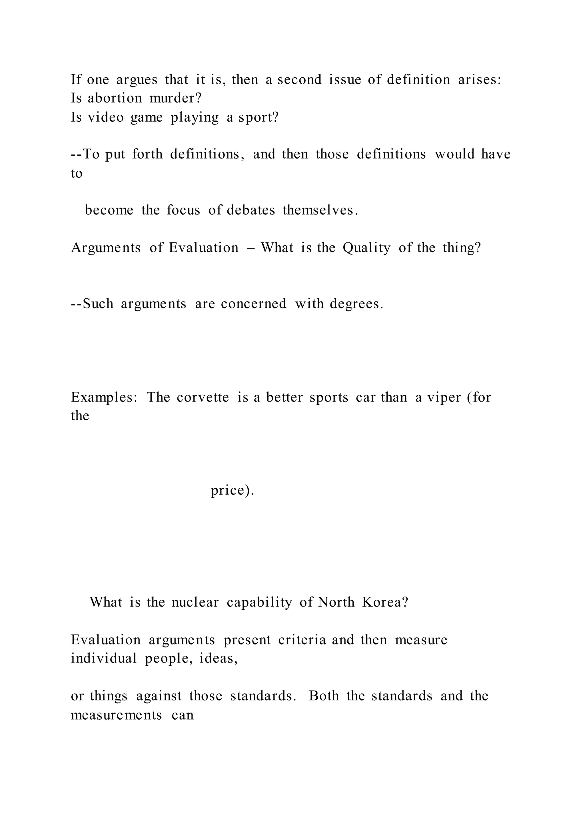 If one argues that it is, then a second issue of definition arises:
Is abortion murder?
Is video game playing a sport?
--To put forth definitions, and then those definitions would have
to
become the focus of debates themselves.
Arguments of Evaluation – What is the Quality of the thing?
--Such arguments are concerned with degrees.
Examples: The corvette is a better sports car than a viper (for
the
price).
What is the nuclear capability of North Korea?
Evaluation arguments present criteria and then measure
individual people, ideas,
or things against those standards. Both the standards and the
measurements can
 