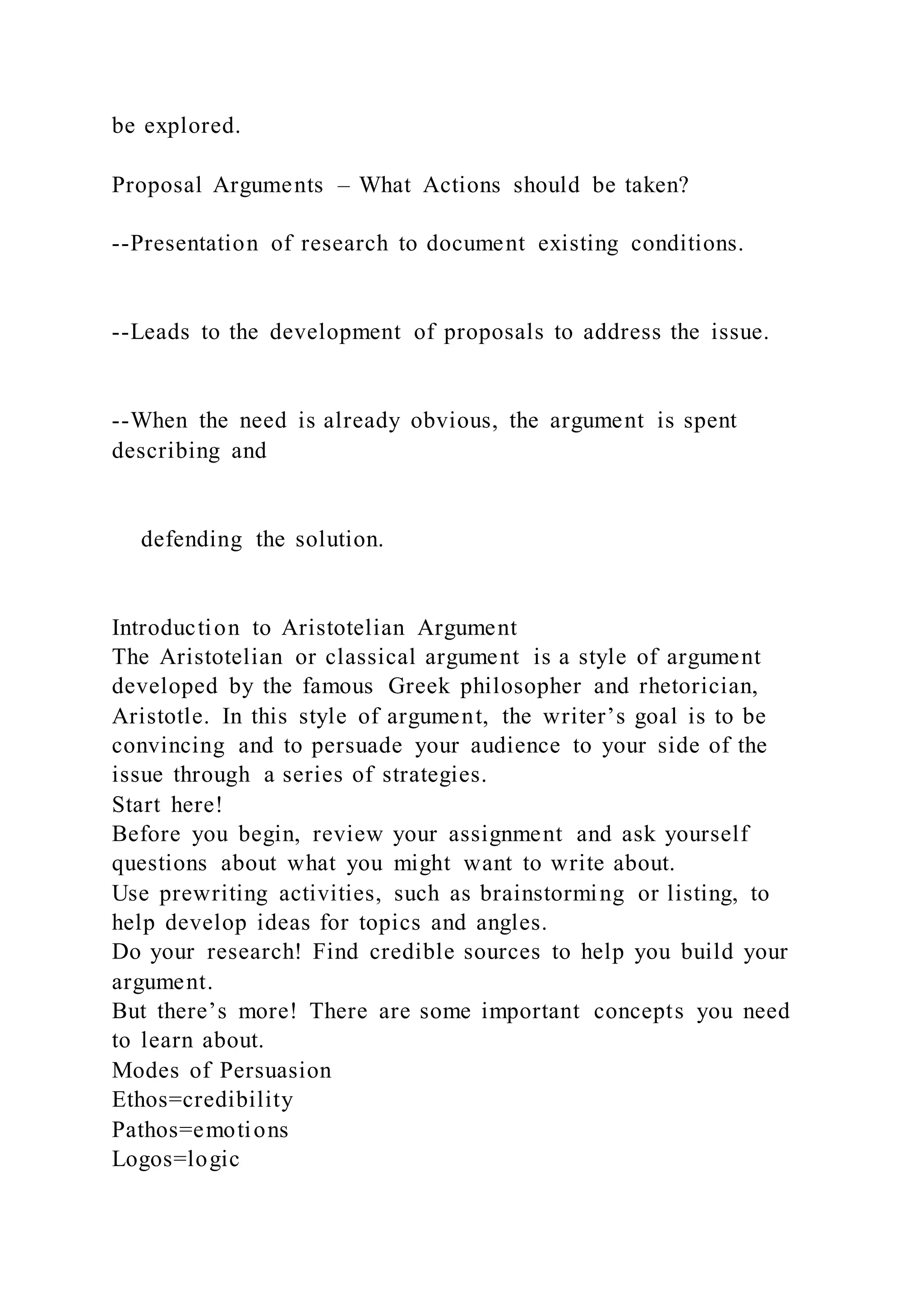 be explored.
Proposal Arguments – What Actions should be taken?
--Presentation of research to document existing conditions.
--Leads to the development of proposals to address the issue.
--When the need is already obvious, the argument is spent
describing and
defending the solution.
Introduction to Aristotelian Argument
The Aristotelian or classical argument is a style of argument
developed by the famous Greek philosopher and rhetorician,
Aristotle. In this style of argument, the writer’s goal is to be
convincing and to persuade your audience to your side of the
issue through a series of strategies.
Start here!
Before you begin, review your assignment and ask yourself
questions about what you might want to write about.
Use prewriting activities, such as brainstorming or listing, to
help develop ideas for topics and angles.
Do your research! Find credible sources to help you build your
argument.
But there’s more! There are some important concepts you need
to learn about.
Modes of Persuasion
Ethos=credibility
Pathos=emotions
Logos=logic
 