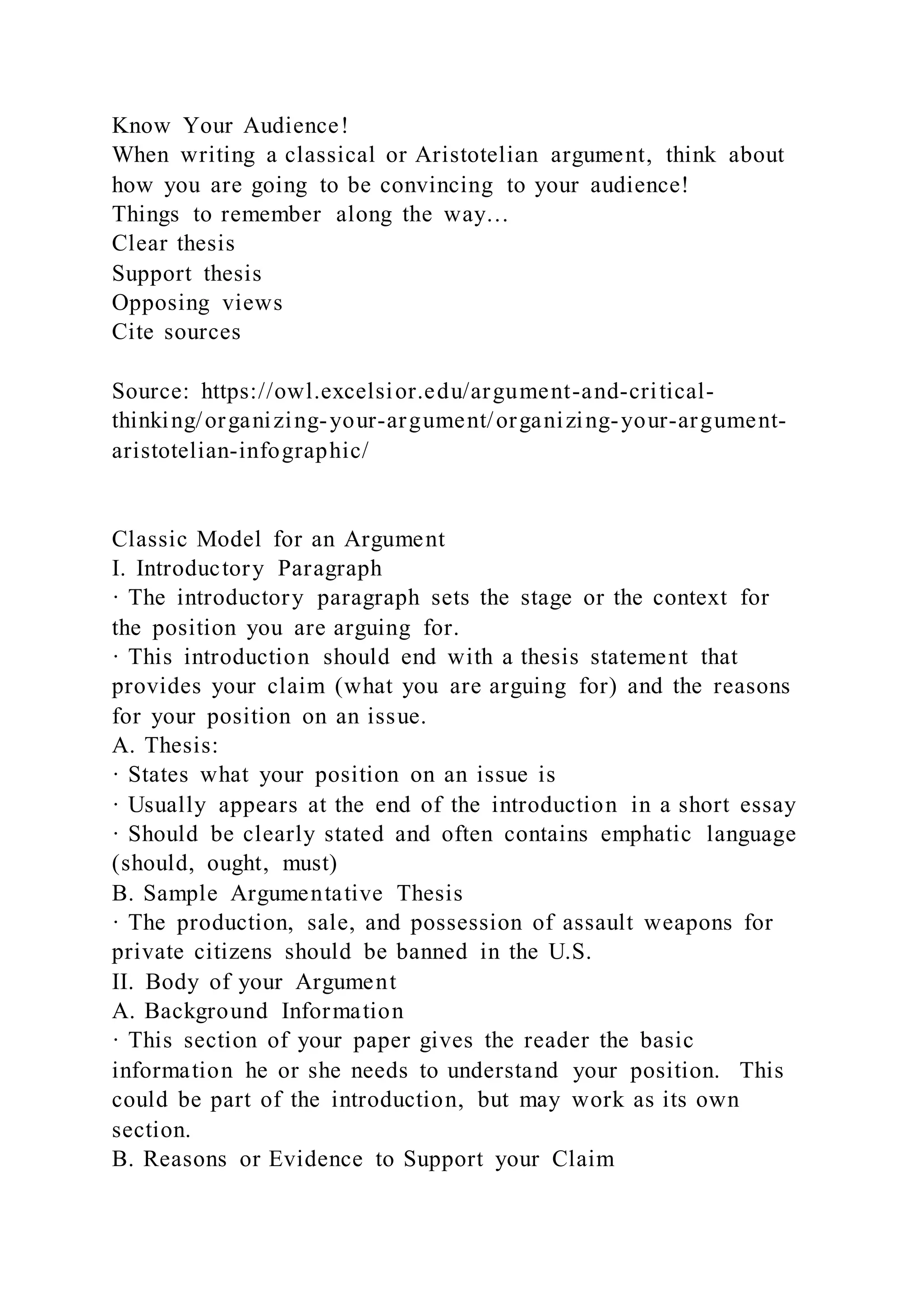 Know Your Audience!
When writing a classical or Aristotelian argument, think about
how you are going to be convincing to your audience!
Things to remember along the way…
Clear thesis
Support thesis
Opposing views
Cite sources
Source: https://owl.excelsior.edu/argument-and-critical-
thinking/organizing-your-argument/organizing-your-argument-
aristotelian-infographic/
Classic Model for an Argument
I. Introductory Paragraph
· The introductory paragraph sets the stage or the context for
the position you are arguing for.
· This introduction should end with a thesis statement that
provides your claim (what you are arguing for) and the reasons
for your position on an issue.
A. Thesis:
· States what your position on an issue is
· Usually appears at the end of the introduction in a short essay
· Should be clearly stated and often contains emphatic language
(should, ought, must)
B. Sample Argumentative Thesis
· The production, sale, and possession of assault weapons for
private citizens should be banned in the U.S.
II. Body of your Argument
A. Background Information
· This section of your paper gives the reader the basic
information he or she needs to understand your position. This
could be part of the introduction, but may work as its own
section.
B. Reasons or Evidence to Support your Claim
 