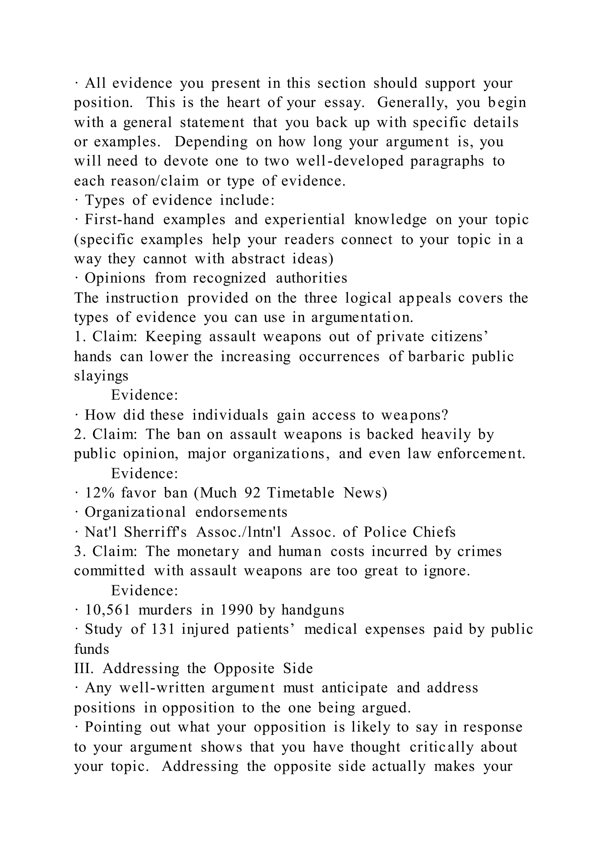 · All evidence you present in this section should support your
position. This is the heart of your essay. Generally, you begin
with a general statement that you back up with specific details
or examples. Depending on how long your argument is, you
will need to devote one to two well-developed paragraphs to
each reason/claim or type of evidence.
· Types of evidence include:
· First-hand examples and experiential knowledge on your topic
(specific examples help your readers connect to your topic in a
way they cannot with abstract ideas)
· Opinions from recognized authorities
The instruction provided on the three logical appeals covers the
types of evidence you can use in argumentation.
1. Claim: Keeping assault weapons out of private citizens’
hands can lower the increasing occurrences of barbaric public
slayings
Evidence:
· How did these individuals gain access to weapons?
2. Claim: The ban on assault weapons is backed heavily by
public opinion, major organizations, and even law enforcement.
Evidence:
· 12% favor ban (Much 92 Timetable News)
· Organizational endorsements
· Nat'l Sherriff's Assoc./lntn'l Assoc. of Police Chiefs
3. Claim: The monetary and human costs incurred by crimes
committed with assault weapons are too great to ignore.
Evidence:
· 10,561 murders in 1990 by handguns
· Study of 131 injured patients’ medical expenses paid by public
funds
III. Addressing the Opposite Side
· Any well-written argument must anticipate and address
positions in opposition to the one being argued.
· Pointing out what your opposition is likely to say in response
to your argument shows that you have thought critically about
your topic. Addressing the opposite side actually makes your
 