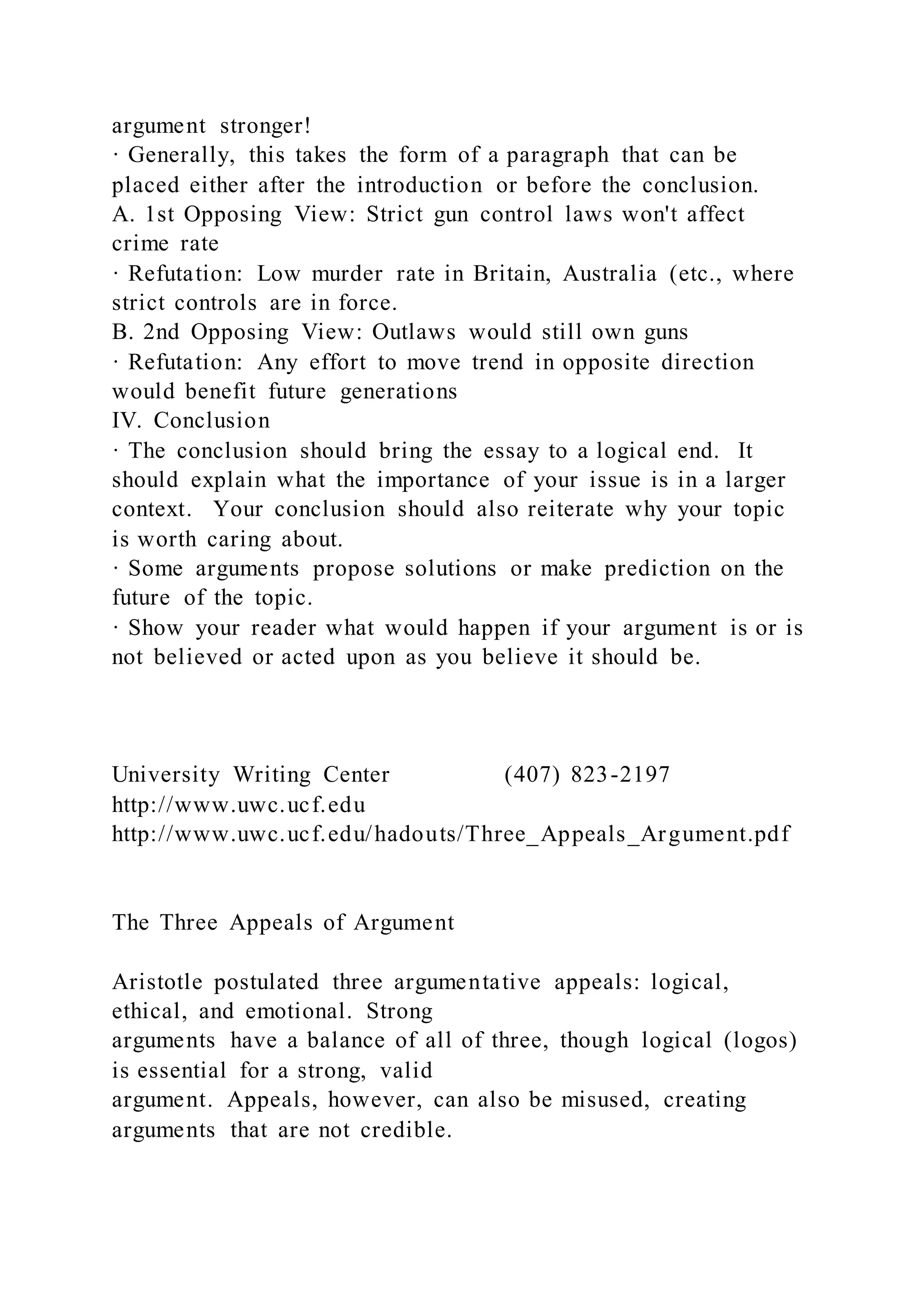 argument stronger!
· Generally, this takes the form of a paragraph that can be
placed either after the introduction or before the conclusion.
A. 1st Opposing View: Strict gun control laws won't affect
crime rate
· Refutation: Low murder rate in Britain, Australia (etc., where
strict controls are in force.
B. 2nd Opposing View: Outlaws would still own guns
· Refutation: Any effort to move trend in opposite direction
would benefit future generations
IV. Conclusion
· The conclusion should bring the essay to a logical end. It
should explain what the importance of your issue is in a larger
context. Your conclusion should also reiterate why your topic
is worth caring about.
· Some arguments propose solutions or make prediction on the
future of the topic.
· Show your reader what would happen if your argument is or is
not believed or acted upon as you believe it should be.
University Writing Center (407) 823-2197
http://www.uwc.ucf.edu
http://www.uwc.ucf.edu/hadouts/Three_Appeals_Argument.pdf
The Three Appeals of Argument
Aristotle postulated three argumentative appeals: logical,
ethical, and emotional. Strong
arguments have a balance of all of three, though logical (logos)
is essential for a strong, valid
argument. Appeals, however, can also be misused, creating
arguments that are not credible.
 