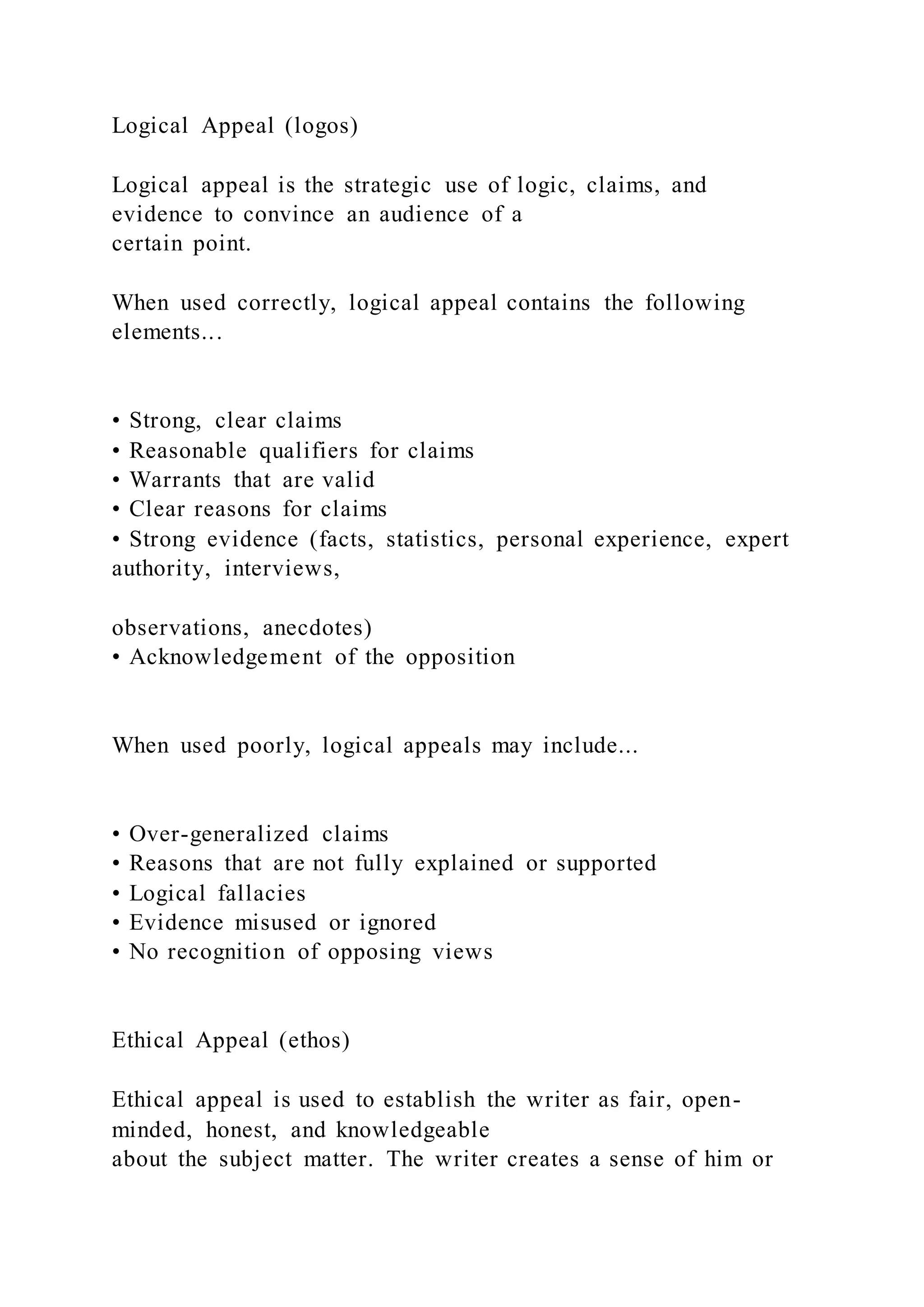 Logical Appeal (logos)
Logical appeal is the strategic use of logic, claims, and
evidence to convince an audience of a
certain point.
When used correctly, logical appeal contains the following
elements...
• Strong, clear claims
• Reasonable qualifiers for claims
• Warrants that are valid
• Clear reasons for claims
• Strong evidence (facts, statistics, personal experience, expert
authority, interviews,
observations, anecdotes)
• Acknowledgement of the opposition
When used poorly, logical appeals may include...
• Over-generalized claims
• Reasons that are not fully explained or supported
• Logical fallacies
• Evidence misused or ignored
• No recognition of opposing views
Ethical Appeal (ethos)
Ethical appeal is used to establish the writer as fair, open-
minded, honest, and knowledgeable
about the subject matter. The writer creates a sense of him or
 