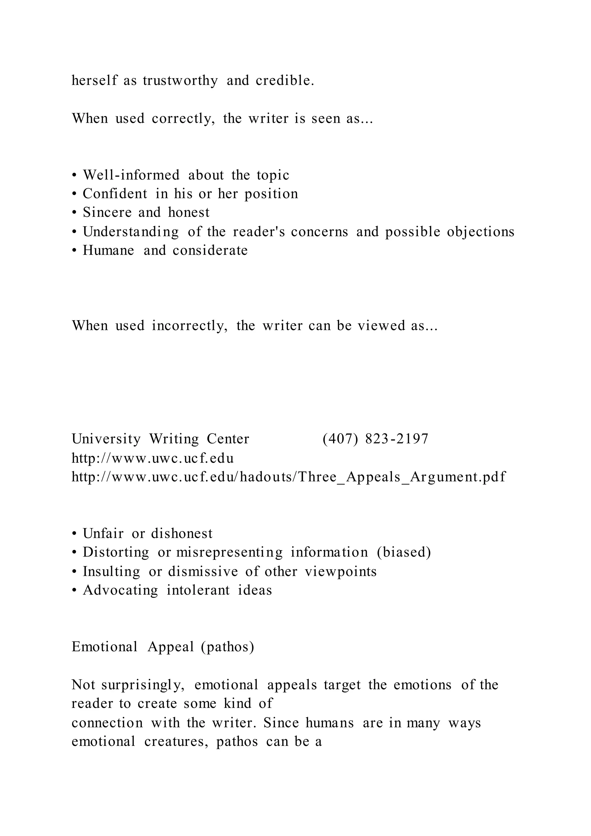herself as trustworthy and credible.
When used correctly, the writer is seen as...
• Well-informed about the topic
• Confident in his or her position
• Sincere and honest
• Understanding of the reader's concerns and possible objections
• Humane and considerate
When used incorrectly, the writer can be viewed as...
University Writing Center (407) 823-2197
http://www.uwc.ucf.edu
http://www.uwc.ucf.edu/hadouts/Three_Appeals_Argument.pdf
• Unfair or dishonest
• Distorting or misrepresenting information (biased)
• Insulting or dismissive of other viewpoints
• Advocating intolerant ideas
Emotional Appeal (pathos)
Not surprisingly, emotional appeals target the emotions of the
reader to create some kind of
connection with the writer. Since humans are in many ways
emotional creatures, pathos can be a
 